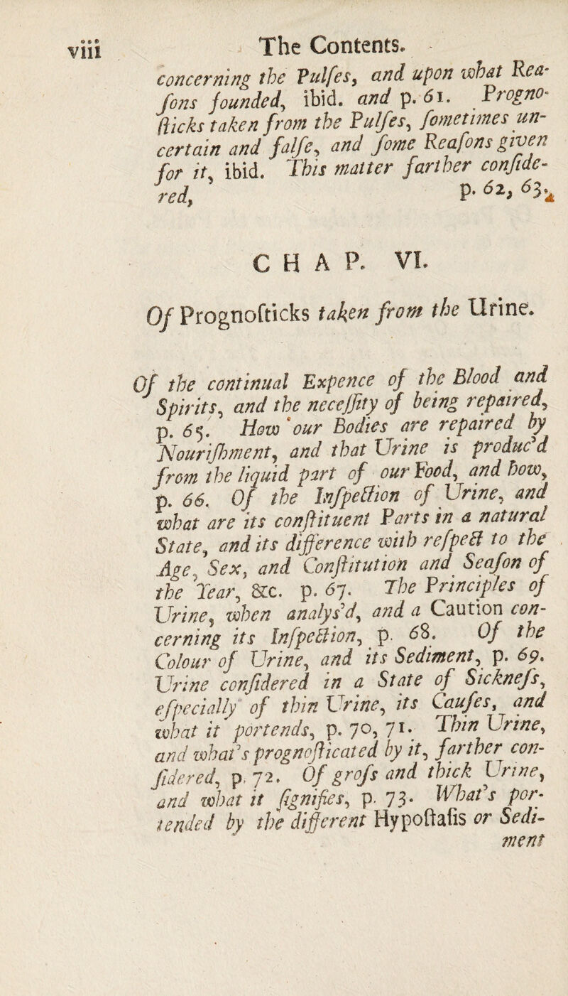 Vlll concerning the Vulfes, and upon wttat Ren Jons founded, ibid, and p. 61. Piogno (ticks taken from the Pulfes, fometimesun¬ certain and falfe, and fome Reafons given for it ibid. This matter farther conjtde- red, ’ P- 6*> 6h CHAP. VI. Of Prognofticks taken from the Urine. Of the continual Expence of the Blood and Spirits, and the neceffity of being repaired, p. 65. How ‘our Bodies• are repaired by Nourijhment, and that Trine is produc d from the liquid part of our Food, and how, p. 66. Of the Infpeftion of Urine, and what are its confiituent Parts in a natural State, and its difference with refpeB to the „Age Sex, and Conftitution and Seafon of the Tear, 8cc. p. Sy. The Principles of Urine? when analys'd, and a Caution con¬ cerning its Inf petit ion, p. 68. Of the Colour of Urine, and its Sediment, p. 6p, Urine confidered in a State of Sicknefs, efpc dally of thin Urine, Caufes, what it portends, p. 7°> 71*. Urine, and when'sprogno(hecited by it, farther con- /tfW, p.72. Of gr of sand thick Urine, W wLr 7/ (ignifies, p. 73* 7^/ />>’ /k Hypoftafis or went
