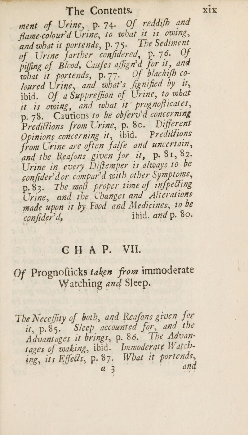tnent of Urine, p. 74* Of reddifh and and what it portends, p. 75* d’he Sediment of Urine farther confide red, p. 76. Of pifjing of Blood, Cau/es ajJSgn’d for it, and what it portends, p. 77. Of blackifh co¬ loured Urine, and what's flgnijied by it, ibid. Of a Suppreflion of Urine, to what jt is owing, and what it prognofi 1 cates, p. 78. Cautions to be obferv d concerning Preditions from Urine, p. 80. Different Opinions concerning it, ibid. Vredittions from Urine are often falfe and uncertain, and the Reafons given for it, p* 81, 82. Urine in every Diflemper is always to be confide/dor compar'd with other Symptom, p. 8 3. The mofi proper time of inf petting Urine, and the Changes and Alterations made upon it by Pood and Medicines, to be confide?'d, ibid, and p. 80, 5i i • • CHAP. VII. Of Prognofticks taken from immoderate Watching and Sleep. v '» * l *' j TheNeceffity of both, and Reafons given for it, p.85. Sleep accounted for, and the Advantages it brings, p. 85. The Advan- tages of waking, ibid. Immoderate \Vat b- ing, its Effects, p. 87. What it portends, a 3 tind