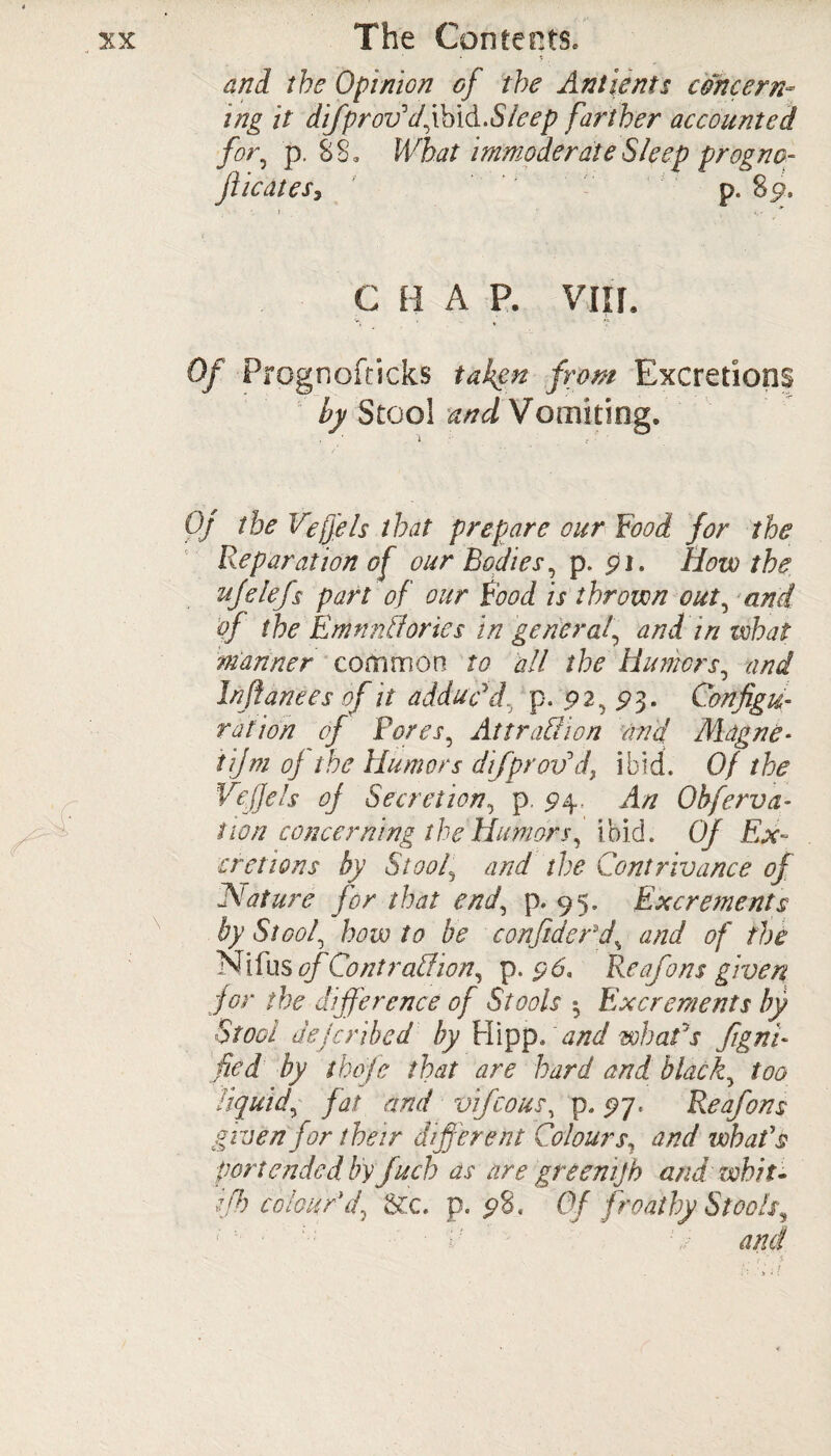 and the Opinion of the Ant lent s concern™ i.Sleep farther accounted immoderate Sleep progna- p. 8p. ing it difprov'dym for, p. 88. What jiicatesy C H A P. VIIf. v; ^ • *. Of Prognofricks taken from Excretions by Stool and Vomiting. Of the Vefjels that prepare our Food for the Reparation of our Bodies, p. pi. How the ufelefs part of our Food is thrown out, and of the EmnnCories in general\ and in what manner common to all the Humors, and In fiances of it adduc'd p. 92, £>3. Configu¬ ration of Pores, AttraCtion and Mdgne- tifm of the Humors difprov'd, ibid. Of the Vefjels of Secretion, p. £4. An Obferva- non concerning the Humors, ibid. Of Ex¬ cretions by Stoolj and the Contrivance of Nature for that end, p. 95. Excrements by Stool, how to be confider\d, and of the Nifus of Co nt raCion, p. pd. Re of0 ns given for the difference of Stools $ Excrements by Stool deferibed by Hippo and whafs figni- fed by thofe that are hard and black, too liquid, fat and vifeous, p. 27. Reafons given for their different Colours, and whafs portended by juch as are greenijh and' whit, {fh colour'd, &c. p. p8. Of froathy Stools,