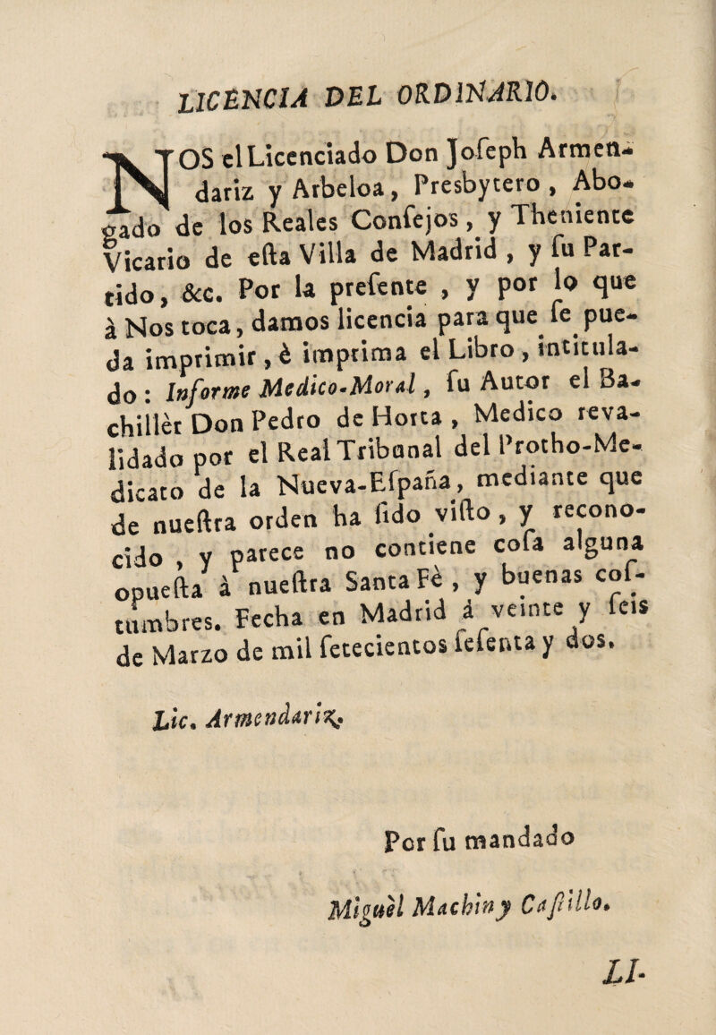 licencia DEL ORDINARIOé N OS el Licenciado Don Jofeph Armen- dariz yArbeloa, Presbytero , Abo* gado de los Reales Confe jos, y Theniente Vicario de efta Villa de Madrid , y fu Par¬ tido, Scc. Por la prefente , y por lo que á Nos toca, clamos licencia para cjue^ pue- da imprimir, é imprima el Libro, intitula* do • Informe Medico-Moral, fu Autor el 8a- chiilér Don Pedro de Horca , Medico reva¬ lidado por el Real Tribunal del Protho-Me- dicato de la Nueva-Efpaña, mediante que de nueftra orden ha fido vifto, y recono¬ cido y parece no contiene cola a guna opueL á nueftra Santa Fe, y buenas cof- tambres. Fecha en Madrid i veinte y fes de Marzo de mil fetecientos íefenta y dos. Lie. ArmendariZ: Per fu mandado Miguel Machiny Cafilio* u.