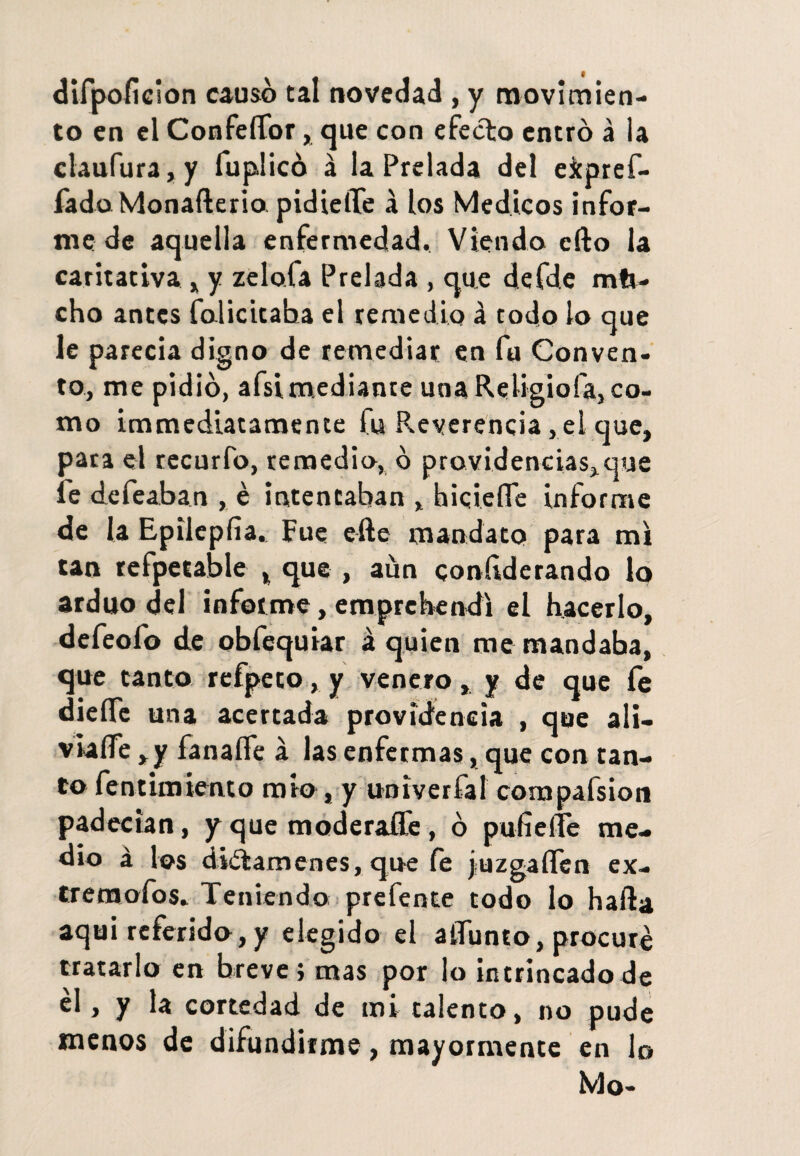 difpoficion causó tal novedad , y movimien¬ to en el ConfelTor, que con efecto entró á la claufura,y fuplicó á la Prelada del e&pref- fádoMonafterio pidielTe á los Médicos infor¬ me de aquella enfermedad. Viendo cfto la caritativa , y zelofa Prelada , que defde mta¬ cho antes folicitaha el remedio á todo lo que le parecía digno de remediar en fu Conven¬ to, me pidió, afsimediante una Religiofa, co¬ mo immediatamente fu Reverencia, el que, pata el recurfo, remedio, ó providencias,que le defeaban , é intentaban , hiciefle informe de la Epilepíia, Fue efte mandato para mi tan refpetable , que , aun conftderando lo arduo del informe, emprebendi el hacerlo, defeofo de obfequiar á quien me mandaba, que canto refpeto, y venero, y de que fe dieíTc una acertada providencia , que ali¬ viane ,y fanaífe a las enfermas, que con tan¬ to fentimiento mió, y univerfal compafsion padecían, y que moderadle, ó pufieííe me¬ dio á los diíítamenes, que fe juzgalTen ex- trenaofos, Teniendo prefente todo lo hafta aqui referido, y elegido el aiTunto, procure tratarlo en breve; mas por lo intrincado de él, y la cortedad de mi talento, no pude menos de difundirme, mayormente en lo Mo-