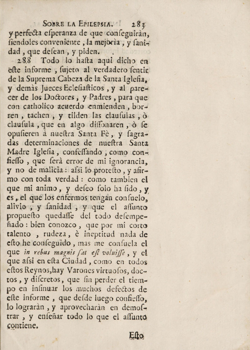 yperfe&a efperanza de que confeguirán, fiendoles conveniente , la mejfrria , y fani- dad , que defean , y piden. z8.8 Todo lo hada aquí dicho en elle informe , fujeto al verdadero fentic de la Suprema Cabeza de la Santa Igtefía, y demas jueces Eclefiañicos, y al pare¬ cer de los Doólores , y Padres, para que con catholico acuerdo enmienden, bor¬ ren , tachen , y tilden las claufulas , ó claufula , que en algo disonaren , ó le opufiercn á nueílra Santa Fe, y fagra- das determinaciones de nueílra Santa Madre Igleíía , confcíTando , como con-, fieíTo , que ferá error de mi ignorancia, y no de malicia : ai si lo prote fto , y afir¬ mo con toda verdad : como también el que mi animo, y defeo foio ha fido, y es, el que los enfermos tengan confuelo, alivio , y fanidad , y que el aííunto propuefto quedaíTe del todo defempe- ñado : bien conozco , que por mi corto talento , rudeza, c ineptitud nada de ello he confeguido , mas me confuela el que in rebus magnis fat ej¡ volnijje y y el que afsi en ella Ciudad , como en todos ellos Reynos,hay Varones vi-rtuofos, doc¬ tos , y diferetos, que fin perder el tiem¬ po en infinuar los muchos defeólos de elle informe , que defde luego confielíb, lo lograrán , y aprovecharán en demof- trar , y enleñar todo lo que el aíTunta contiene. Elfo