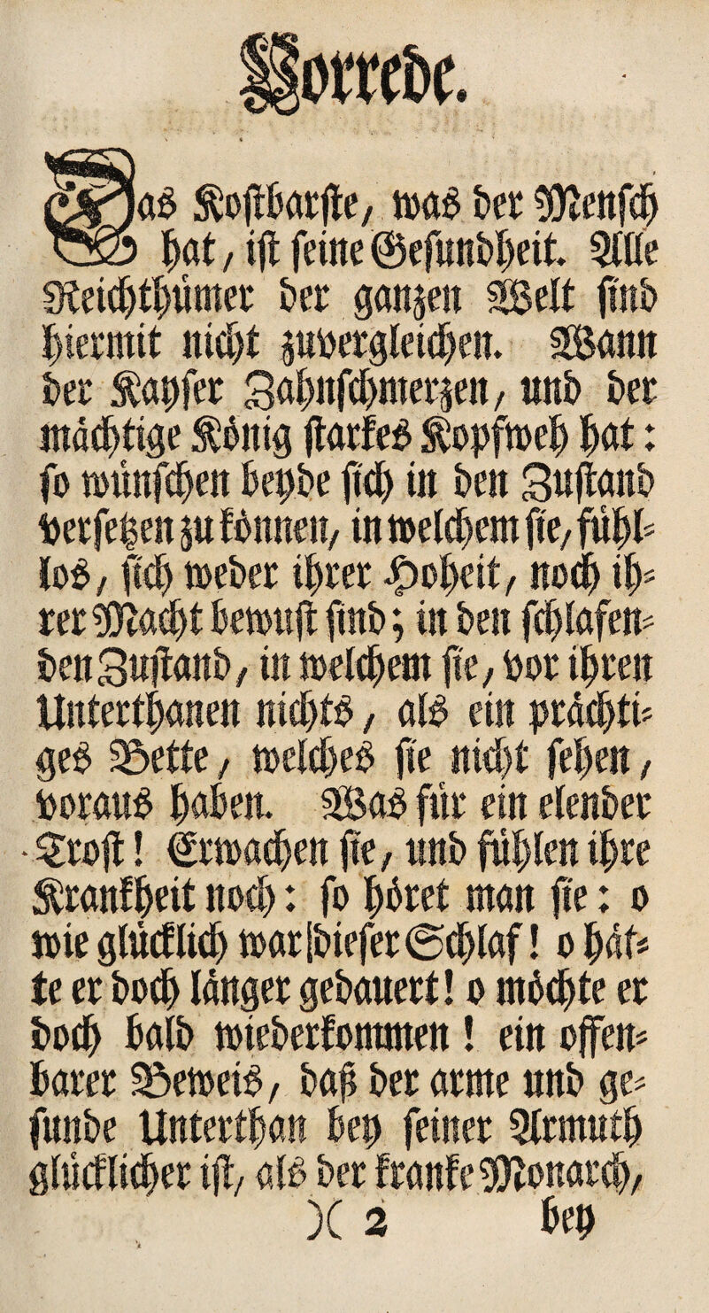 Sga$ tojtBarjte, m$ ber 9ttenfd |at / ift feilte ©efunbljeit Wit Steiddümer ber ganzen 2Selt ji'nb hiermit nid>t pbergleiden. 3Bann ber tapfer Saf>nfd>mei ^en / unb ber mastige toitig jtarfeS topfmel |at: fo toünfden Bepbe ftd> tu beit Suftanb Per fe|en p ftouten, in t»eld>em fte, fü|B lo$, ftc| toeber iprer £o|eit, nod i|= rer^ttadt Benwjt ftnb; in ben fdlafem benSuilanb/ in loeldem fte, bor i|ren Untertanen nidB, aB ein prädtü ge£ 25ette, melde# jte nidt fe|en, borau# laBeit 3Ba# für ein elenber • Srojt! Armaden jte, ttnb füllen i|re tranf|eit nod: fo |dret man jte: o mie glüeflid tt>arlbiefer@c|laf! o |df# te er bod langer gebauert! o mbdjte er bod halb tbieberfontmen! ein offen* Barer ^etoeB, bap ber arme unb ge* funbe Untertan Bep feiner 5lrmut| glücflidrr ijt, aB ber franfe$tonard/