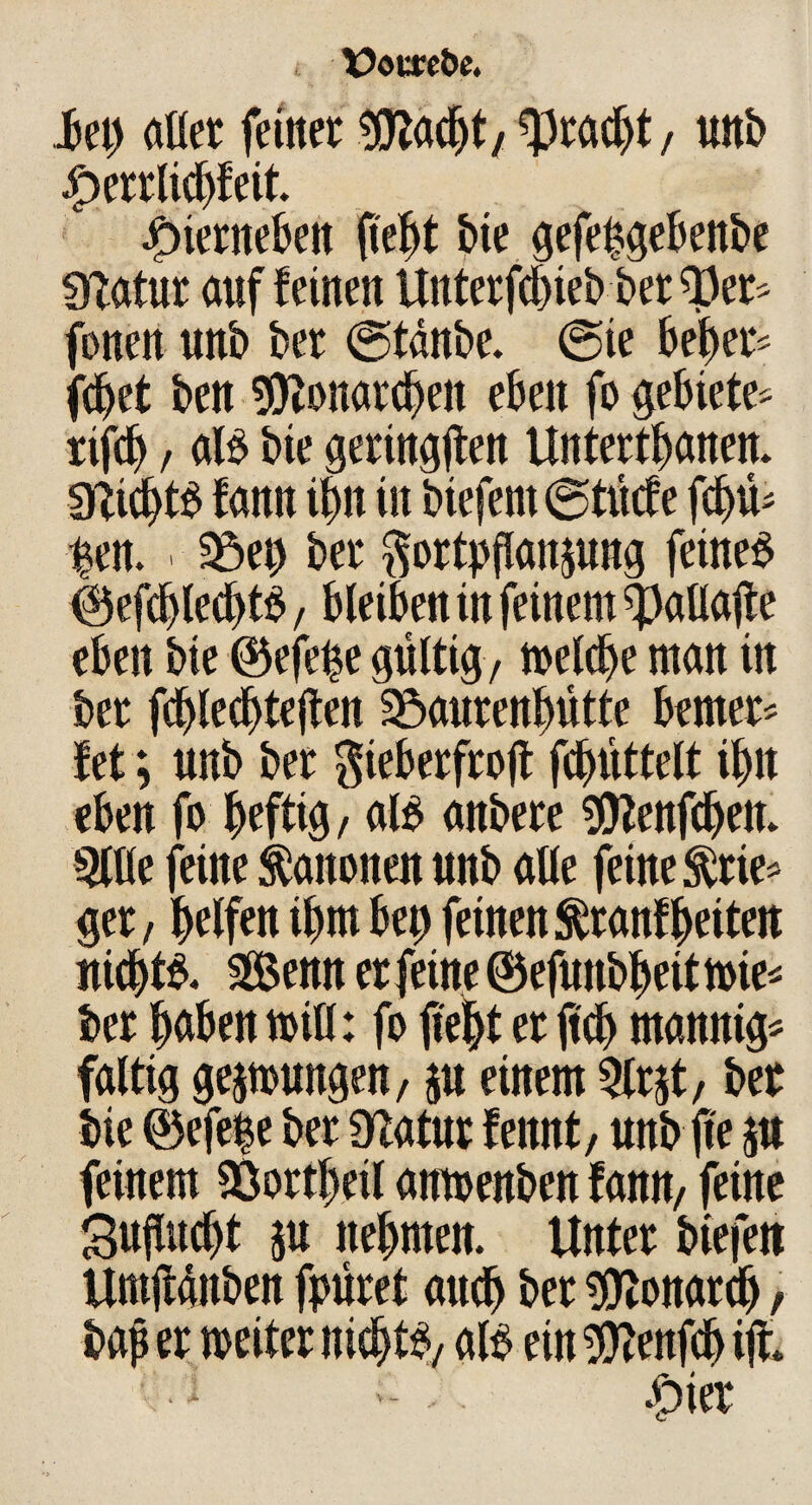 i \?oureÖc. hi) aßet feinet 9ftacf)t, Fracht, unb £errlicbfeit. jf)ierneben fie^t bie gefepgebenbe Statut auf feinen Unterfcbteb berget« fonen unb bet ©tänbe. ©te bebet« (djet ben sföonarcben eben fo gebiete« rifcb / alb bie geringsten Untertanen, micbtb fann ibn in biefem©tücfe fd)ü« ^en. . 58ep bet ftortpflattjung fetneb ©efcblecbtb, bleiben in feinem ^aflaße eben bie ©efepe gültig, melcbe man in bet fcblecbteßen Söaurenbütte bemet« fet; unb bet gieberfroß fcbüttelt ibn eben fo befttg, alb anbete Sttenßben. 5lße feine Kanonen unb aße feine ^tie« get, helfen ibm bet) feinen ^ tanf beiten nicbtb. «Senner feine ©efunbbeitmie* bet haben miß: fo ßeljt et jteb mannig« faltig gelungen, ju einem 5lrjt, bet bie ©efe|e bet Statut feitnt, unb ße 5U feinem SÖortbeil amoenben fann, feine Sußucbt $u nehmen. Untet biefett Umßünben fpüret auch bet «Otonarclj, baß er weiter nicbtb, alb ein $tenfdj iß. 1 £>ier