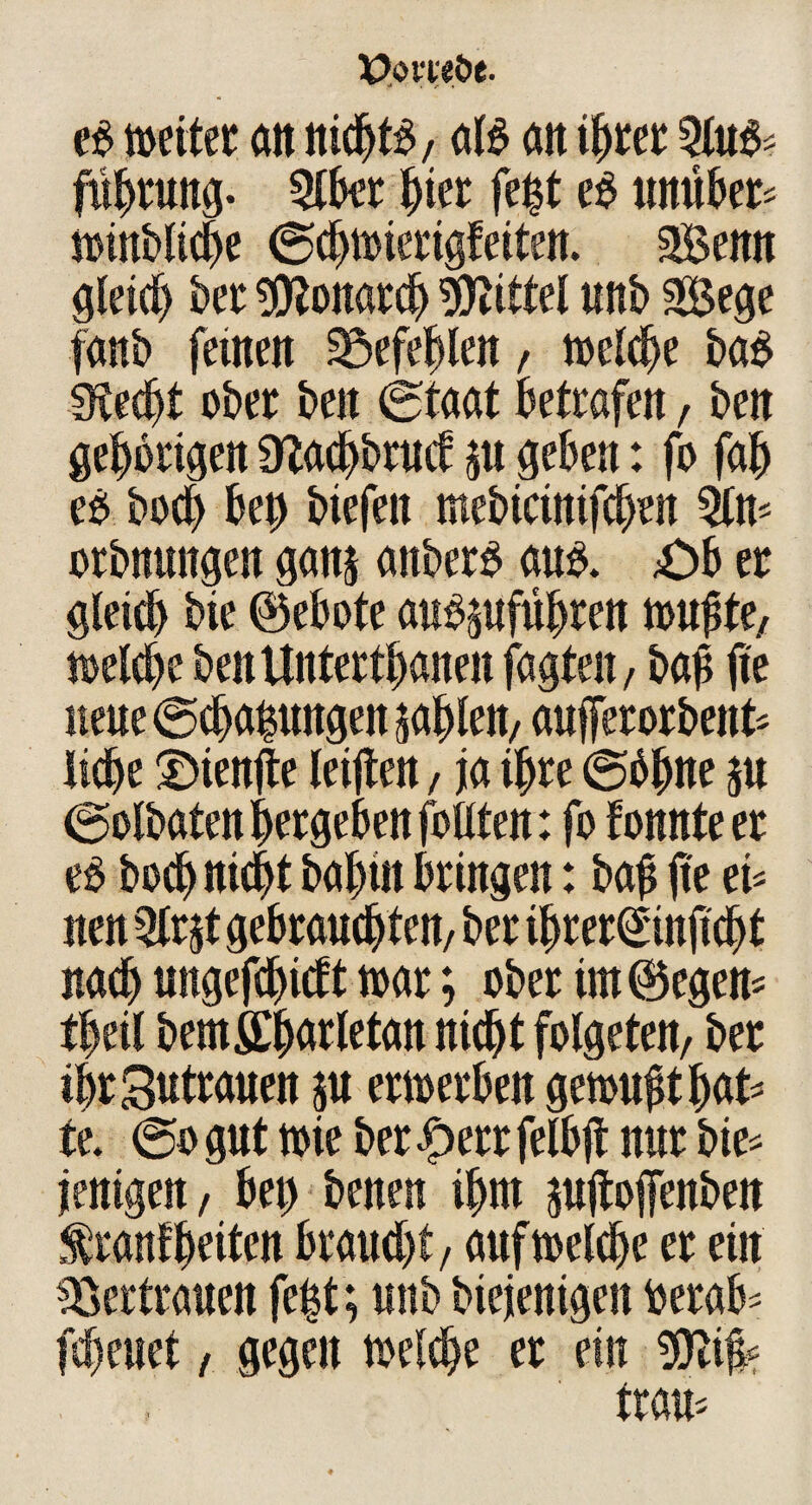 e£ weitet an nichts, al£ att ihrer Qlu$* fubrung. 5lber hier febt e$ muht* mnbltc^e (Scbtoierigfeiten. 2Bemt gleich kt Sfftonarcb Mittel unt> SSege fanb feilten befehlen, toelcbe ba$ gtecbt ober beit (Staat Betrafen, kn gehörigen giacbbrud ß geben: fo fab eö bod> bet) btefeit mebicinifcben 3ln* orbnmtgen ganj attber^ au& £>b et gleich bie ©ebote au^ufübren wußte/ toelcbe benUntertbaneit fagteit/ baf jte neue ©cbahungen sablett, aufferorknt* liebe ©ienjte teilten, ja ihre @bbne ju (golbaten betgeben füllten: fo fonnteer e£ boebniebt babüt Bringen: baf |te & neu Qltjt gebrauchten, bet ibrer^injtcbt nach ungefebiett toat; ober im ®egen* tbeil km&bMfetan nicht folgeten, bet ibtSuttauen ju ettoetben gemußt bat* te. @o gut toie bet £err felbft nur bie* jenigen, bet) benen ihm jujtoffenben franfbtiten braucht, auftoelcbe et ein Vertrauen fe|t; unb biejenigen krab* freuet, gegen toelcbe er ein Sftiü*