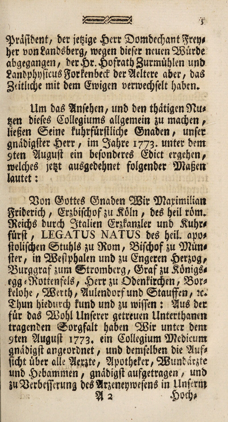 «Prdftbent/ bec je$ge |)ett Sombedjanf $rep# tyet Bon&mbSberg/ wegen biefet neuen SJßürbe abgegangen/ ber.jbr.^oftatbgurmüblen unb Sanbpbbfteuögotfenbed: bec keltere aber / baä gddt^e mit bem Ewigen »erreedbfelt (jabtn. Um baß Stnfe^en/ unb ben tbdtigen |en biefeS (Kollegiums allgemein ju machen f liegen ©eine fubrfürfilicbe ©naben / unfec gnäbigßer |)ecr / im Sabre 1773. unter bettt 9ten Sluguft ein bcfonbereö dbict ergeben/ reek&eS je|t auSgebebnet folgenber SSHagett lautet: Söon ©otteS ©naben <2Bic Watimiliart gcibericb / ßrsbifdbof ju Jfoln / beS bei! tönt.. SKeitflS burcb Stalien (Krfanjler unb $ubw fürfl, LEGATUS NATUS beS &eil, apo* floliftben ©tublö ju Ülom, SSifc&of ju UJlün# fler/ in ‘■SBegpbalen unb ju ©ngecen |)etjog/ Burggraf pm ©trombcrg/ ©raf p Königs« egg«9?ottenfelS/ |)errp öbenfirdben / S5or* felobe / SüBettb/ Sfulenborfunb ©taufen/ ic» ?bun bieburcb funb unb p reifen: iuS bec für baS SSBobl Unferer getreuen Untertanen tragenben ©orgfalt haben SSBir untec bet» 9ten 21ugujl 1773, ein Kollegium *B?cbicunt gndbigjt angeorbnet / unb bemfelben bie 5S«f# fic&t über alle ^etjte; 2lpotb«?er/ SEBunbarlte unb gebammen / gndbigjl aufgetragen / unb EuSJerbeferung be$ SlrsenepraefenS in Unfertii $ 2 • -fcocfr