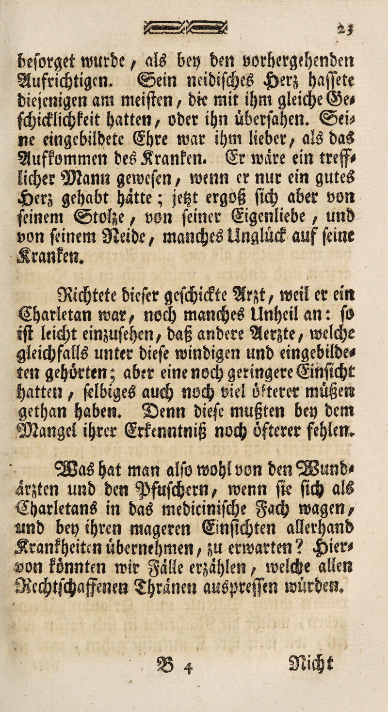 ti beforgef würbe ; als btt) ben oorhergehenben Aufrichtigen. @ein neibif^eS |)erj ^affetc biejenigen am meinen f bk mit ihm gleiche ©e# fti&icflichfeit hatten / ober ihn übetfahen. @ek ne eingebilbetc Ehre war ihm lieber; als baS Auffommen beS Uranien. Er wäre ein treflF# lieber 3Rann gewefen / wenn er nur ein gutes •£>er$ gehabt hätte; je^t ergoß ftd) aber oot» feinem ©tolje, »on feiner Eigenliebe, unb »on feinem SJetbe, manches Unglücf auf feine Uranien. dichtete biefer gefeftiefte Ar&t; weil er ein €ljarletan war; noch manches Unheil an: fo tfl leicht einjufehen; baß anbere Aer&te; welche gleichfalls unter biefe winbigen unb eingebilbe* ten gehörten; aber eine noch geringereEihftcht hatten t felbigeS auch noch oiel öfterer müfjett gethan haben. Senn biefe mußten bei) bem Mangel ihrer Etfenntniß noch öfterer fehlen, 3BaS hat man alfo wohl oon ben SHSunb* ärjten unb ben ^fafdjern; wenn fie ftch als EharletanS in baS mebicinifd&e §ach wagen; tmb bet) ihren mageren Einjtchten aüerhanb Sranfheiten übernehmen, su erwarten ? |)ier* »on fönnten wir S*ä!le erjählen; welche allen fKcrhtfchaffcnet) $£hränen auSpreffen würben.