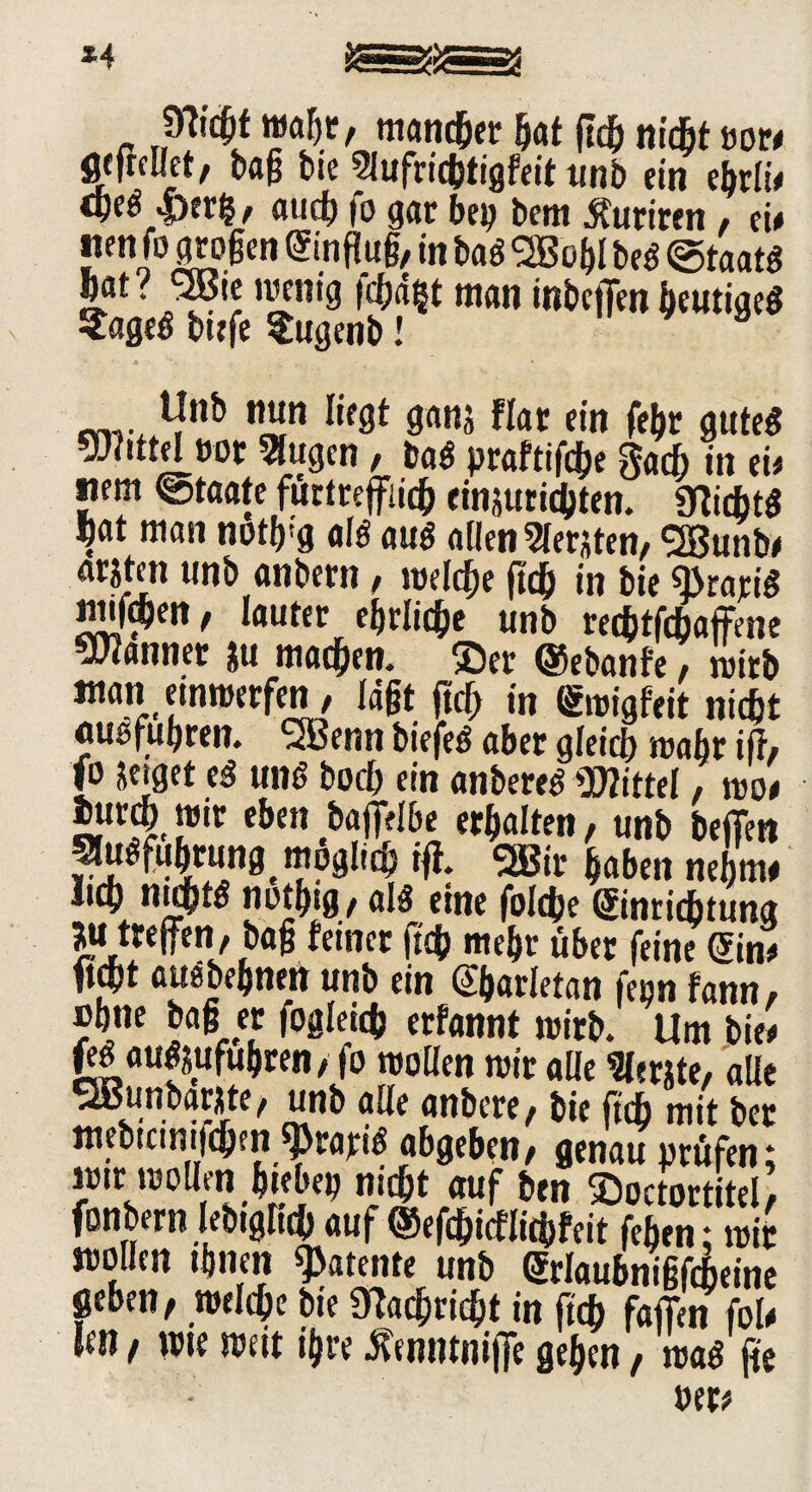 ßicfjt malje, mancher hat geh m'cBt oor# Wellet, tag bie Wufrichtigfeit tinb ein ebrli# cpeö |>er|, auch fo gar bep bem tfuriren / ei# nen fo grogen Einflug, in bag SBoljl beg ©taatg bat ? SBte wenig fc^d^t man inbeflen heutigeg Sageg bufe Sugenb! *Jnb wjn li(8t gans flat ein fefw guteg mttdvo 1Wugen, tat praftifche gacf; in ei# nem «Staate fürtrefflich etnsutichten. «Kichtg ftat man not^'g alg aug allen Wersten, SBunb# arstm tinb anbern, welche ftch in bie gratis tmf^en, lauter ehrliche unb rechtfchaffene bannet su machen. ®er ©ebanfe, wirb man einwerfen, lägt fug in Ewigfeit nicht «ugfugren. <2Benn biefeg aber gleich wahr iff, fo setget eg ung hoch ein anbereg Mittel, wo# iurcht wir eben baffrlbe erhalten, unb bejfen Wuöfuhrungt möglich iff. 2Btr haben nehme licy nichts nothig, alg eine foldje Einrichtung ju treffen, bag feiner geh mehr über feine Ein# ficht auebehnen unb ein Eharletan feon fann, »hne bag er fogleich erfannt wirb. Um bie# feei augsufubren, fo wollen wir alle Werste, alle SaJunbarste, unb alle anbere, bie ftch mit bet mebtctnifchfn ^rarB abgeben, genau prüfen; 2!f^oUÄ^Ä<9 ?«» ©octortitel, fonbern lebtgRch auf ©efegicflichfeit fehen; wir mollen ihnen patente unb Erlaubnißfcheine geben, welche bie Nachricht in geh faffen fol# fen, wte weit ihre Ämunijfe gehen, wag ge »er#