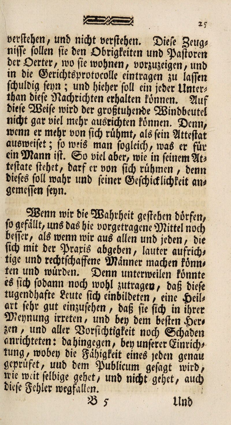 Mtfh&en, unb nicht »erffeben. SDicfc Swv nijfe follm fte bett Obrigfeiten unb Safloren bec ßerter, m fte mobilen, »orgujeigen, unb m bie ©ericbt^protocolle eintragen ju laffen fdbulbtg fepn ; unb bieder füll ein jebet Untere tban tiefe 3?a$ricbten erbalten formen. 5hif bieie SJBeife mirb bet grofjtubenbe (2Binbbcutel »liebt gar Diel mebr auöricbten fonnen. ©enn, wenn er mebr »on ftcb rübmt, alö fein Sittefiat auemetfet; forori* man jbgleirf), mo$ er für ein Wann ift. @o uiel aber, roie in feinem %t* teftate jtebet, tarf er oon ftcb rühmen , bemi btefeö füll roabt unb feiner ©efcbicflicbfeit an# gemeffen fepn. SSBenn nur bie SBabrbeit gefleben börfen, fo gefallt, «nö baß bie »orgetragene Wittel noch beffer, als menn mir aus allen unb jeben, bie ftcb mit ber ^rapiS abgeben, lauter aufrid» tige unb teebtfebaffene Wanner machen fönn* ten unb mürben, ©enn untemeilen fonnte e« tttp fobann nodj mobl jutrageo , bajj biefe tugenbbafte 2eute ftcb einbiibeten, eine Jbtih ert febr gut eingufeben, baf fte ftcb in ibret Wet;nung trreten, unb btt) bem befirn i>er# gen, unb aller 2)orft(btfgfeit nod; ©(haben annepteten: babingegen, btt)unfererGtinricfe* tung , mobep bie gdbigfeit {jneg genau geprufet, uub bem publicum gefagt mirb, »te ttuit felbige gebet/ unb nicht gebet/ auch viele Rebler roegfallen. 25 $ Unb