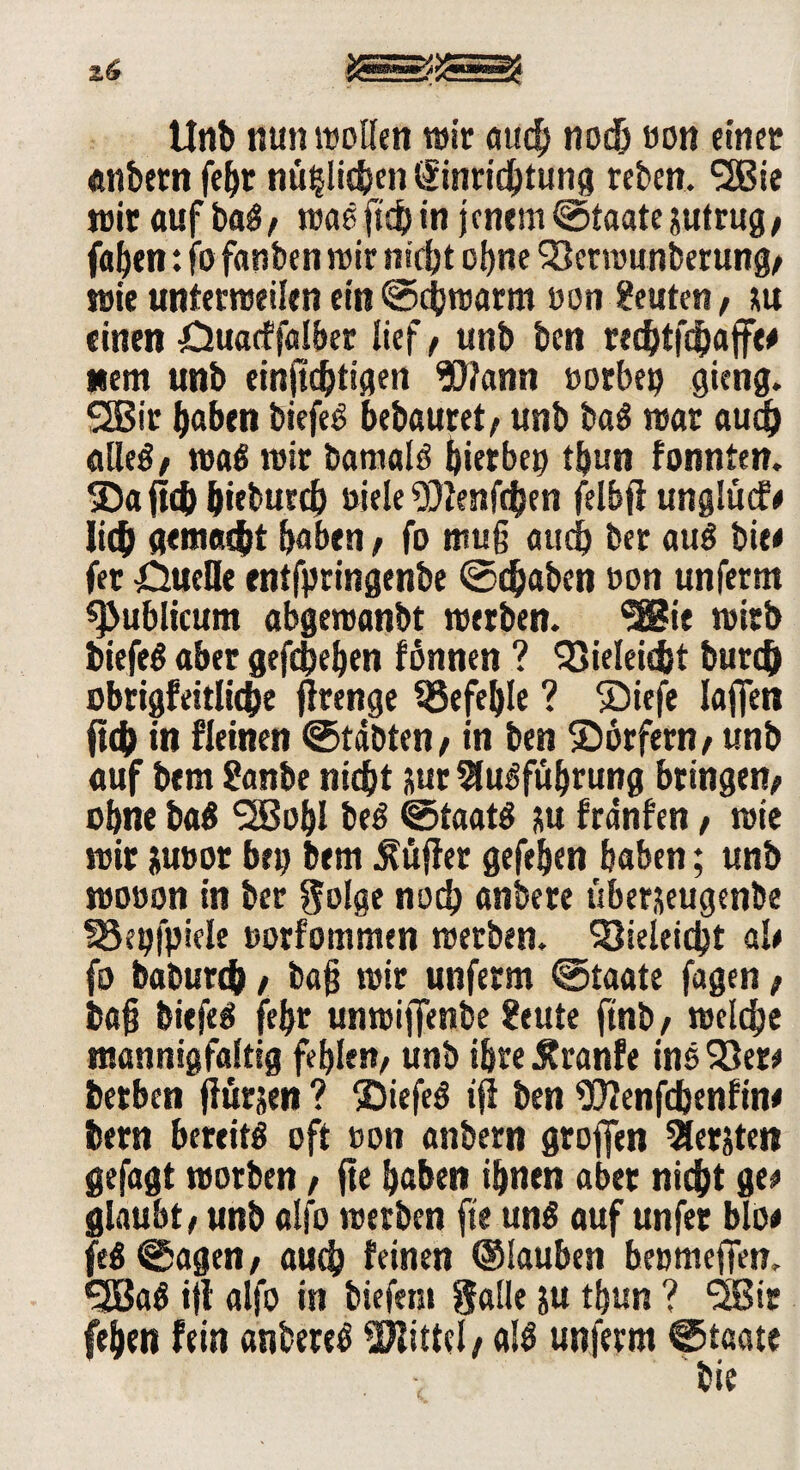 Unb nun wollen wir auch noch ron einer «nbern fe^r nüglichen Einrichtung reben. SSBie wir öuf bag, was ficb in jenem Staate jutrug, faben: fo fanben wir nicht of)ne 23erwunbetung, wie unterweilen ein ©cjjwarm uon Leuten, su einen Ouacffalber lief, unb ben recbtfcbaffw nem unb einjichtigen Wann »orbeij gieng. 2Bir haben biefeg bebauret, unb bag war auch alleg/ wag wir barnalg hier ben tbun fonnten. 3)a fleh &ieburch oiele Wenfcfyen felbfi unglütf* lieb gemacht haben , fo muß auch ber aug biee fet Öucöe entfpringenbe @ebaben oon unferm publicum abgeroanbt werben. Sffiie wirb biefeg aber gefchehen fönnen ? <23ieleicfct bureb obrigfeitUcbe jlrenge befehle ? ®iefe Iafien jteb in fleinen ©täbten, in ben Sbtfern, unb auf bem ?anbe nicht nur 9lugfuhrung bringen; ohne bag QBohl beg ©taatg ?,u fränfen, wie wir Juror bei; bem Lüfter gefehen haben; unb woron in ber golge noch anbere überjeugenbe SBepfpiele rorfommen werben. SQieieicht ah fo baburch , ba§ wir unferm ©Staate fagen , ba§ biefeg fehr unwiffenbe feute ftnb, welche mannigfaltig fehlen, unb ihre ßranfe ins 23er* betben flurjett ? £)iefeg ifi ben Wenfdjenfin* bern bereitg oft ron anbern grofien Siebten gefagt worben, fte haben ihnen aber nicht ge* glaubt, unb alfo werben fte ung auf unfer blo# feg @agen, auch feinen ©lauten beomeffen. QBag ijl alfo in tiefem galle ju thun ? 3Bir fehen fein anbereg Wittel, alg unferm ©taate bie