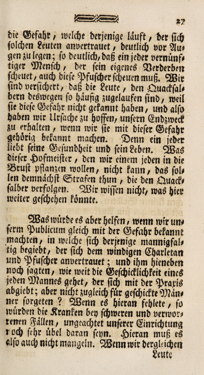feie ©efaljt, reeldje derjenige lauft, 6« (ich folgen Leuten anoertrauet, beutiidh not 5lu* gen ju legen; fo beutlich,ba§ ein jeber »ernünf* tigec Wenfif>, bet fein eigene« SQetberbm freuet, auch tiefe «pfufc&er fdje uen mug. SEBit ftnb »etlicher t, tag bie geute, ben Öuacffal# betn bc«roegen fo häufig jugelaufen ftnb/ reeif fit biefe ®efahr nicht gefannt haben / unb alfo haben reit Urfache ju hoffett/ unfern ßnbjroecf ^u «halten , reenn reit jie mit biefet @efaht gehörig befannt machen. ®enn ein jebet liebt feine ©efiinbheit unb fein geben. SIBa« biejet |)ofmeijfer / ben reit einem jeben in bie SSruft pflanzen reoüen, nicht fann / baß fob ien bemndcbft ©trafen tbun , bie ben .Ouacfe falber »erfolgen. <2Bir reijfen nicht/ rea« hier reeiter gefchehen fönnte. SEßa«reütbee« aber helfen / reenn reit uw tetm publicum gleich mit bet ©efaht befantit machten / in re eiche ft# berjenige mannigfab tig begiebt/ bet ft# bem reinbigen Sharletatt unb f>fufchet anoertrauet; unb ihm hienebeti stoch tagten/ reif reeitbie ©ef#icfii#Feit eine« jeben Wanne« gehet, bet ji# mit bet sprajü« aogiebt; aber ni#tsuglei#für gef#icf te Wan* net forgeten ? SBenn e« hieran fehlete, fo reurben bie Äranfen betj ferneren unb »erreor* ressen Sdihn, ungeachtet unferer @inri#tung ro<h fehc übel baran fetjn. hieran mug e« cifo auch nicht mangeln. *2Bcnnroir bergki#cti geute
