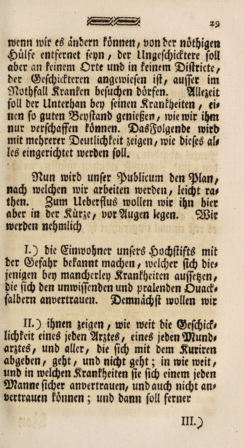 wenn wir e$ dnbern Fönnen/»on bet nöthigett |)ülfe entfernet fe»n , bet Ungefc&icEtere foll aber an feinem Orte unb in feinem ®ißricte, ber ©efehiefteren angewiefen ift, auffer im Sftotbfall tfranfen befugen botfen. Slllejeit füll bec Unterban bei? feinen ^ran^etten, eh tten fo guten 33ei?jfanb genießen, wie wir ihm nur oerfchaffen fonnen. ©aögolgenbe wirb mit mehrerer ©eutlicbfeit »eigen, wie biefe$ alt U$ eingerichtet werben füll. Üfun wirb unfer publicum ben 9Man> nach welchen wir arbeiten werben, leicht vat tben. gum Uebetflug wollen wir ihn hier aber in ber .Kurse, oor klugen legen. Sßic werben nehmlich I. ) bie Einwohner unferö £ochfiiff$ mit ber ®efaf?t befannt machen, welcher jtch bie« jenigen bei? mancherlei? .Kraßheiten aufiefcen-, bie fich ben unwiffenben unb pralenben Duacf# falbem anoertrauen. demnach|t wollen wir II. ) ihnen jeigen, wie weit bie ©efehief# liebfeit eined jeben ^Irsteö, rittet jeben Wunb» ar$te$, unb aller, bie fich mit bem .Kurircn «bgeben, geht, unb nicht geht; in wie weit, unb in welchen Kraßheiten fte fich einem jeben Wanne ftcher anoertrauen, unb auch wicht an« »erträum fonnen; unb bann füll ferner
