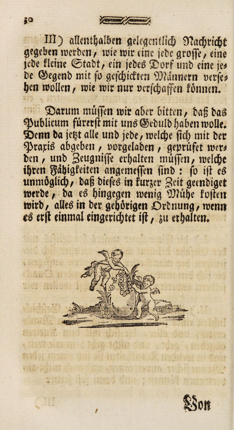 III) allenthalben gelegentlich Ülachtidbt gegeben »erben / wie tötr eine jebc groffe, eine jebe Heine ©tabt; ein jebeg ©orf unb eine je# be ©egenb mit fo gefehlten Bannern werfe# hen »ollen / »ie »ir nur »ersöffen fönnen. ®arum muffen »ir aber bitten/ ba§ baS publicum füretfi mit un$ @ebulb haben »olle. 3)enn ba jeijt alle unb jebe/ »eiche ftcj) mit ber ^>rariö abgeben / »orgelaben / geprüfet »er# ben / unb Seugniffe erhalten muffen/ »eiche ihren gähigfeiten angemeffen ftnb : fo ifi eg unmöglich/ ba§ biefe^ in furjer Seit geenbiget »erbe / ba eg hingegen »enig Wulfe fofim wirb/ alles in ber gehörigen Drbnung/ »erni (g erft einmal eingerichtet ift / in erhalten.