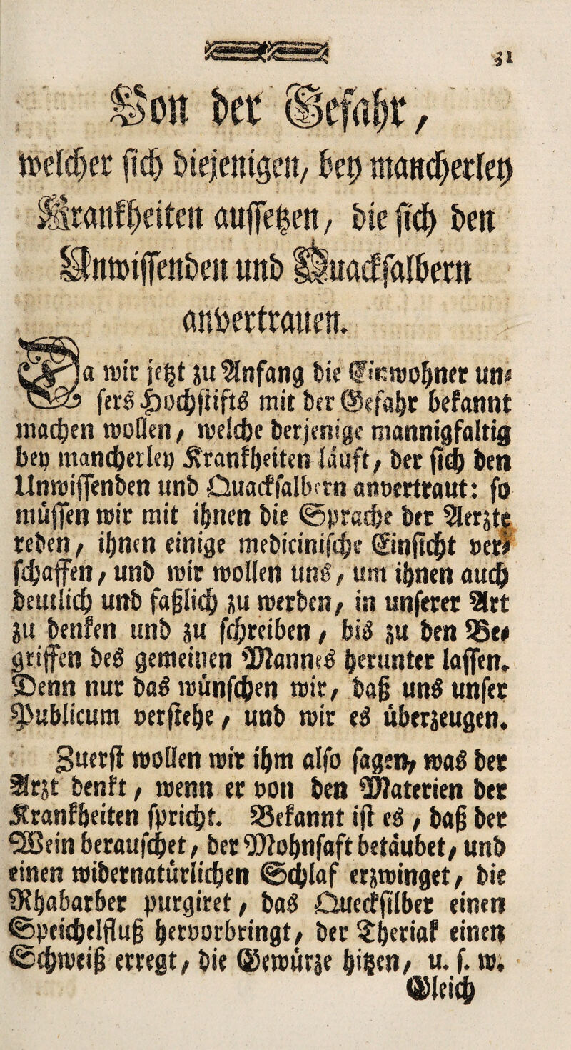 tteldjer {tdj biejentöen, kt) mcmdjerlep Mranf feiten auffefcett, bk jtdj> brn Unnnffen&eit unb lluatffalbem anbertraüem wir k|t ju Anfang bk finmohner um vS» fer£ |)i)chfiift3 mit feer @efal>r befannt matten rooBen/ melcfee berjcnige mannigfaltig be« mancherlei) ^ranffoeiten läuft / feer ftdb ben Unmiffenfeen unfe Duacffalbctn anvertraut: fo muffen mir mit ihnen feie @pracfee fett berste tefeen/ ihnen einige mefeicinifcfee ©nftcht »er* fchaffen / unfe mit mollen unö, um ihnen auch feeutlicb unfe fafjlich ju merfeen, in unferet 2trt ju feenfen unfe m fcf;reiben t bi$ ju feen 93e# griffen feeg gemeinen Ü)2anm3 herunter laffen, SDenn nur ba$ münfcfeen mir, fea§ unS unfec publicum oerffefee, unfe mir t$ uberjcugen. Suerff moBen mir ihm alfo fagen, maö feer ^rjt feenft, menn er von feen Materien bet Äranffeeiten fpricfet. SSefannt ifi eö, ba§ ber 3Beinberaufcfeet, feer Wohnfaft betäubet/ unfe einen «übernatürlichen 0d)laf erjroinget, feie Ülfeabatber yurgiret, ba£ öuecfftlber einen ©peicfeelflufj feervorbringt, feer ^feeriaf einen Schweif} erregt / feie (Kewurje feigen, u. f. m. Gleich