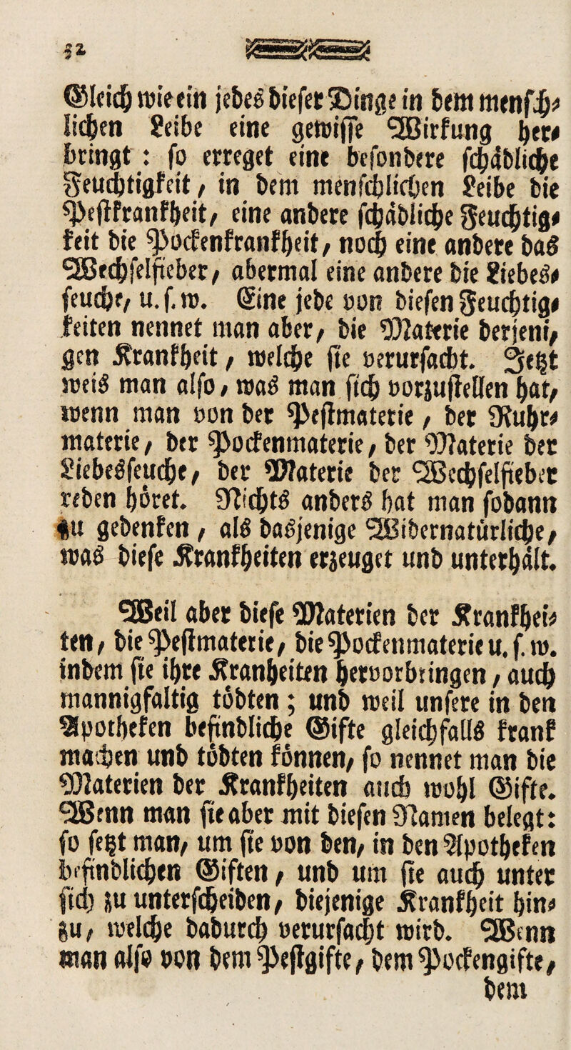 ©leicbwietin jebegbiefet Singe in bem mmffy lieben ?eibe eine gewifie <2Birfung bew bringt : fo erreget eint befonbere fc^ablid^c Seudjtigfeit, in bem menfcblicben £eibe bie sj)eftfranfbeit/ eine anbere fcbäblicbe geucbtig# feit bie 9>o<fenfranfbeit/ noch eine anbete bag SäJtcbfelftebet/ abermal eine anbere bie ?iebeg# feudjf/ u. f. w. Sine jebc non biefen Seucbtige feiten nennet man aber/ bie Wlattrie berjeni/ gen Äranfbeit, welche fie »erurfacbt. 3e?t weis man alfo, mag man ftdj »orjufiellen bat/ wenn man »on bet ^eflmaterie, bet SKubt* materie/ bet ^ocfenmaterie, ber Watetie bet Siebegfejicbe/ ber Materie ber SäBccbfeljiebet reben bötet. Üftcbtg anberg bat man jbbann |u gebenfen/ alg bagjenige SSBibernatürlicbe/ wag biefe Ätanfb«ttn erzeuget unb unterhält. SEBeil aber biefe Materien ber tfranfbei# teil/ bie ^efimaterie/ bie^ocfenmaterieu.f. w. inbem fie ibte ^ranbeiten betoorbringen / auch mannigfaltig tobten; unb weil unfere in ben Slpotbefen beftntlid^e ©ifte gleichfalls franf matten unb tobten fönnen/ fo nennet man bie Materien ber Äranfbeiten aucb wohl ©ifte. 'SBenn man fteabet mit biefen tarnen belegt: fo fe?t man/ um fie oon ben/ in ben Slpotbefen bfftnblicben ©iften / unb um fie aucb unter ftd) *u unterfcöeiben/ biejenige Äranfbeit bin« gu/ welche baburcb »erurfacbt wirb. SEBcnti man alfo »on bem^eftgifte/ bem^ocfengifte/ bem