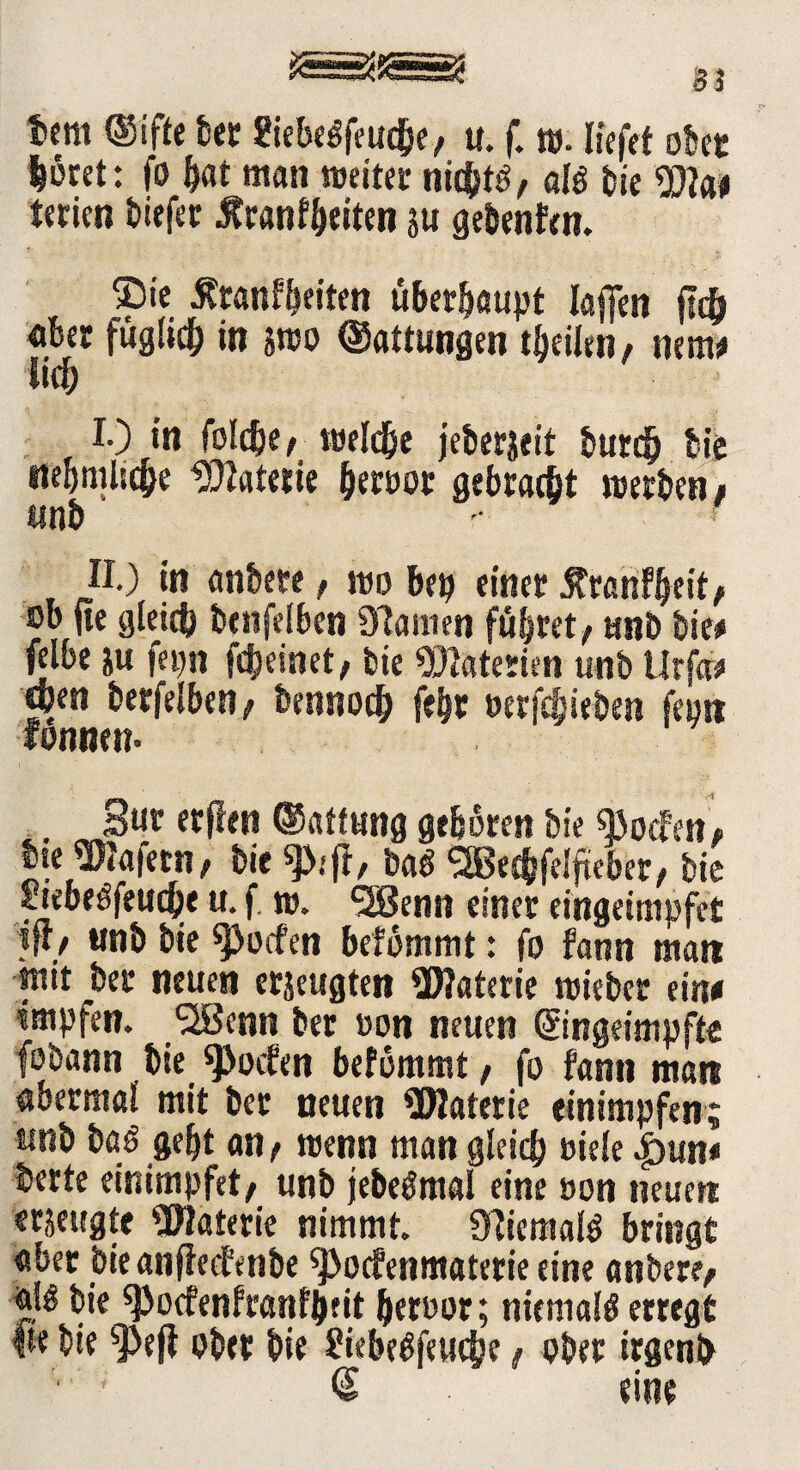 t»em ®ifte bet Siebeöfeud&e, u. f. t». liefet obet lotet: fo bat man «jettet nichts, aß bie Wat terien tiefet tftanf&eiten ju gebenfen. ®ie tfranfbet'ten überhaupt laffen ftc& aber füglich in smo Gattungen tbeilen / nem* lief; I-) tu foldje/ töeldje jeberjeit burdj bie ttebmlicfie üttatetie betoor gebracht «jetten t «nt • ' II) in anbete, «jo bep einet Äranfbeite sb jie gleich tenfeiben Übanten führet/ unt tie# felbe &u fepn fdjeinet, tie Materien unt Urfw open terfelben/ bennocb febr uerfebieten feptt fonnen- . Sur erfien ©atfung geboren tie «Boden, bte Üftafern, tie ba$ SBecbfeljteber, tie ciebeöfetidje u. f, m* SSenn einet etogärnpfei }ft/ msi& bie Reefen bdmmt: fo farm man mit bet neuen erzeugten ÜWaterie mietet ein« impfen. ‘-Senn ter »on neuen ©nget'mpfte fobann tie Soeben befommt, fo fann man «berinal mit ter neuen ÜJIatetie einimpfen; trat taö gebt an , wenn man gleich siele |>un< terte einimpfet/ unt jeteömal eine oon neuert erzeugte ÜWatetie nimmt. ÜTicmaß bringt «bet bie anfieefente «Pocfenmaterie eine antete/ «!£ tie «Pocfenfranfpfit bersor; niemals erregt |te tie s]>efi ober tie Siebeüfeuche, ober irgend <2 eine