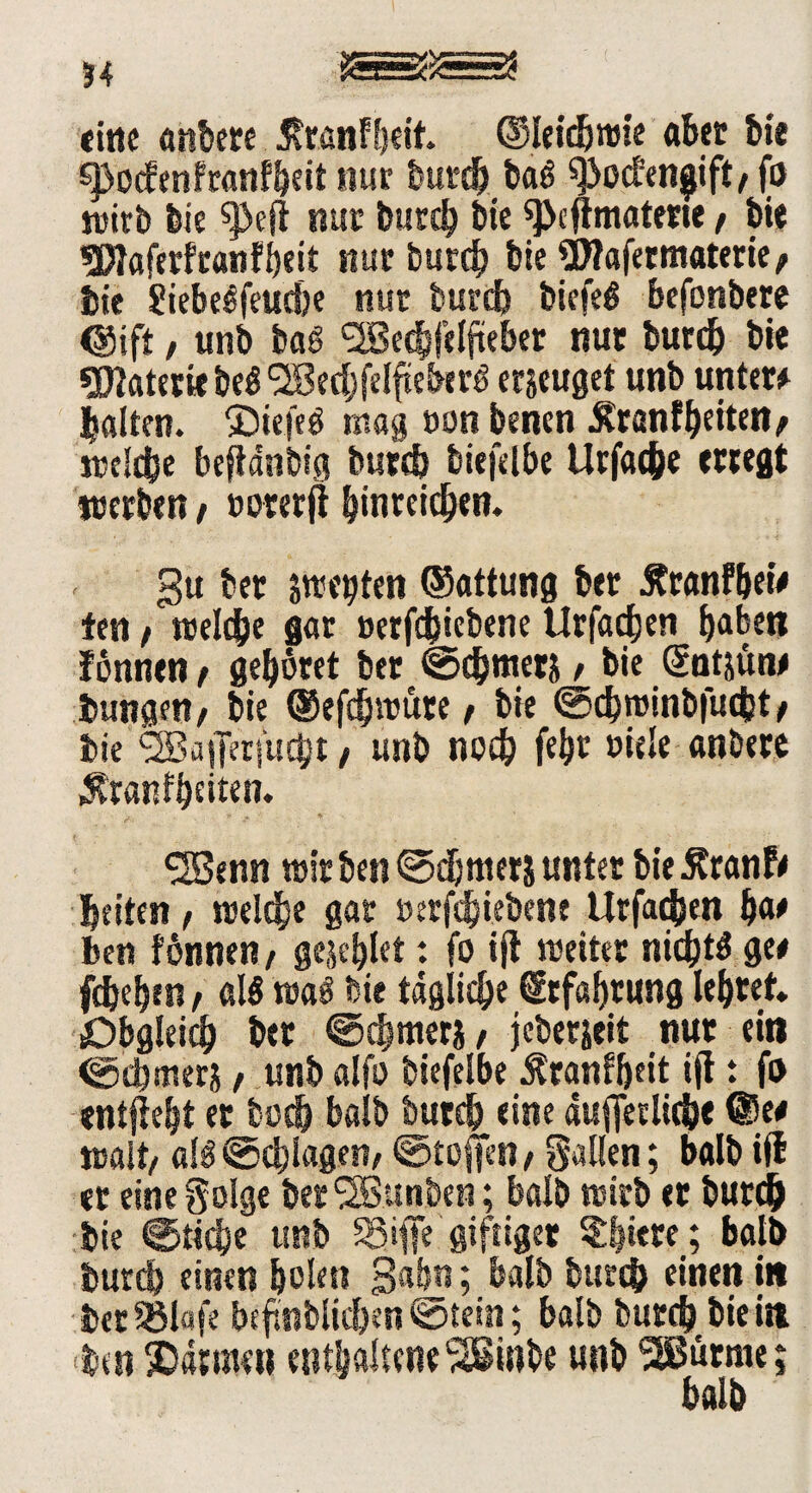 eitle anbere 5?ranf!)eit. ©leidjwie aber bi« £J>ocfenfranf!)eit nur burdj baö ^oefen^ift, fo wirb feie ^ejt nur burch feie sfeeflmatene / feie üDtaferfranfbeit nur burch bie SD?afetmaterie> feie Siebe^feuc&e nur feurtf) feiefeö befonbere <8ifi, unb baS <2Becfefdfteber nur burch bie Materie be$ <28echfelftebirg erzeuget unb unter* galten. SDtefeö mag »on benen ^ranfbeiten / welche beftdnbig burch biefelbe Urfache erregt werben t »omft ^inreidben. gu ber strebten ©attung ber Äranfhew ten t welche gar »erfdbiebene Urfachen ^abett fonnen, gehöret ber @d}mer& / bie Güntjün* bungen/ bie ©efchwüte / feie ©ehwinbfuebt > bie <2Ba|Jer|‘uc!;t, unb noch feht »iele anbere Äranffeeiten. SüBenn wir ben ©djnterj unter bie Äranf* beiten t welche gar »erfdjiebenf Urfachen bat ben fönnen/ gesellet: fo ijl weiter nichts ge* fchehen / als waö bie tägliche Erfahrung lehret. Obgleich ber @cfjmeri, jeberjeit nur ei« ©tbtnera, unb alfo biefelbe ^ranfhett ift t fo entjieht er hoch halb buteb eine dufferltcfee @e* nsait/ als ©chlagen, ©toffen, galten; balb ift er eine golge berSSBunben; balb wirb er burch bie @tidje unb 33# giftiger «Shtere; balb burch einen feolett gähn; balb bureb einen in feer SBlafe bcftnblicfeen ©tein; balb burch bie i« ben SDätmen enthaltene'SSSinbe unb ‘SJBürme;