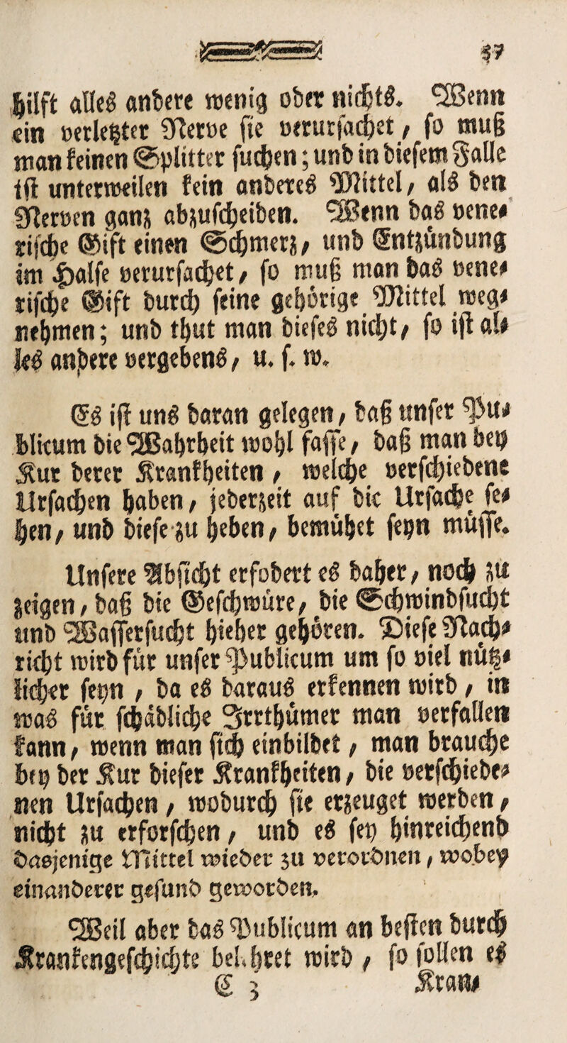 |ilft alles anbere wenig ober nichts. ^Benn ein »erlegter 9Ret»e fte »erurfachet/ fo mu§ man feinen Splitter fudjen; unb in tiefem Salle tfl unterteilen fein antereS Wittel/ als ben fjlemn ganx abxufcheiben. *3Benn baS »ene# rifebe ©ift einen @cf>merx/ unb Sntxunbung ttn |)alfe oerurfadjet / fo mug manbaS »enee tifdje ®tft bureb feine gehörige Wittel weg* nehmen; unb tbut man biefeS nid)t/ f» ijf <u* I«S anjbere »ergebend / u. f. w. G?S iff uns baran gelegen; tag ttnfer blkum bie SSBabrbeit wohl fafife / tag man bet? Sur betet Äranfbeiten / welche »erfd)iebene ilrfadjen haben, jeberjeit auf bk Urfadje fe# ben/ unb tiefe xu heben/ bemühet fepn muffe. Unfere ^bjtdht erfobert eS bähet / noch Xtt jeigeti/ tag bie ©efchraüre/ bie @chwinbfucbt unb ‘SBaffetfucht hiebet gehören. $)iefe 3tach# rieht wirb für unfet publicum um fo »iel nug« liehet fettn , ba eS barauS etfennen wirb, in was fut fcfeäblicbe Strthümet man »erfallen fann / wenn man ftdh einbilbet / man brauche heg bet $ur biefet Äranfhciten / bie »etfdhiebe# nen Utfachen / woburd? fte eräuget werben / nicht ?u erforfefeen, unb eS feg binreidjenb dasjenige ITitttel «Hebet* $u verordnen, wobey einanöetec gefund geworden, SSBeil abet baS publicum an befielt burdj Äranfengefdjichte belebtet wirb / fofollen eS (s 5 sixm