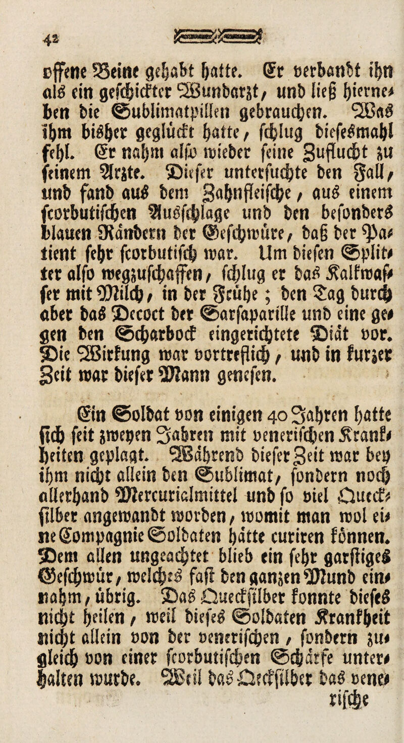 offene SSeitie gehabt batte. dt »erbanbt t'btt « $ ein geriefter l2Sunbar&t/ unb lie§ Iperne# ben bie ©ublimatpillen gebrauchen. *20«$ Ihm biäfyer geglüeft hafte/ fdjlug biefe^mobl fehl. dt nahm afft) wieber feine guflucbt ju feinem 5lrjte. ®iefer untcrfudjte ben Sali/ imb fanb au$ bem gabnfleifcbe / auö einem fcorbutifdben 3luöfcblage unb ben befonberS blauen SKanbetn ber ©efebwüre/ ba§ ber 9>a# lient febt fcorbutifcb mar. Um biefen ©plit# ter alfo »egjufchafftn , feblug er bat? .ftalfroaf# fer mit^tldh/ in ber Stühe; ben Sag burefc «ber ba$ SDecoct ber ©arfapartlle unb eine ge# gen ben ©ebarboef eingerichtete SDidt »or. Ibie SSBirfung mar »ortreflidh / unb in furjer Seit mar btefet 2J?ann genefen. ' . r- , . t * ©n ©olbat »on einigen 40 fahren hatte fldj feit &mepen fahren mit »enerifeben £ranf# beiten geplagt. SSBdbrenb btefer Seit mar bep ihm nicht allein ben ©ublimat/ fonbern noch allerhanb ^Wercurialmtttel unb fo »tel £luccf* ftlber angereanbt roorben/ womit man mol ei# ne Sompagnie ©olbaten hatte curiren fonnen. 5Dem allen ungeachtet blieb ein febt garfiigei ©efd) wüt/ welche^ fafi ben ganjen^TIunb ein# nahm / übrig. $Da3 Dueefftlbet fonnte biefeä nicht heilen / meil biefeö ©olbaten Äranfbett stiebt allein »on ber »enerifchen > fonbern ju# gieidb »on einer fcorbutifcben ©ebdrfe unter# Salten mürbe. SBtil ba£ £5ecfftlber baö »ene#