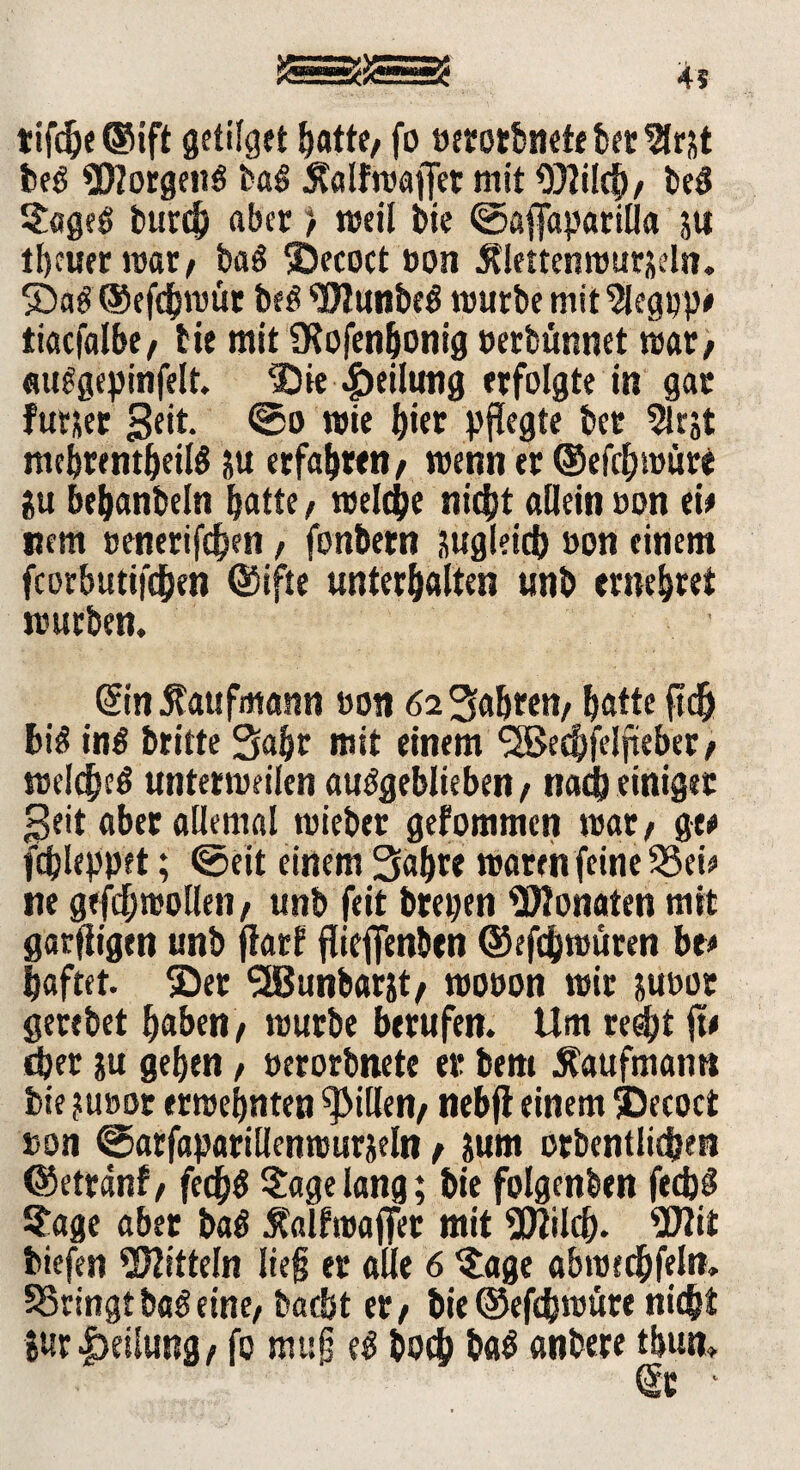 tifdje@ift getieft batte/ fo oetotbnetebetVlrtt beß Borgens baß Äalfroajfer mit 9)?ilcb/ beß §ageö burcf) aber > »eil bie ©agfaparilla ;u tbeuer roar/ bag ©ecoct »on Älettenrourseln. ©a$ ©efebrottr be$ <Dlunbe$ mürbe mit ‘Siegop# tiacfalbe/ fie mit SKofenjjonig oerbünnet mar/ «u^gepinfelt. Die Teilung erfolgte in gar furjer Seit. ©o rote ^ictr pflegte bet Sirjt mebrentbeilS ju erfahren/ roenn er ©efcf)roüre gu bebanbeln batte f roelcjje nicht allein »on ei* nem »enerifchen, fonbern zugleich »on einem fcorbutifc&en @ifte unterhalten unb entehret rourben. ■ ©in Kaufmann oon 62 Sabten/ batte ftdj bi$ in$ britte Saht mit einem <3Becf)feIfteber/ roelcbeö unterroeilen auögeblieben / nad) einiger peit aber allemal roieber gefommen roar/ ge# fdjleppet; ©eit einem Sabre roaren feine 33eio ne gefdbroollen/ unb feit brepen Monaten mit garfligen unb jtarf flieffenben ©efebroüren be# haftet, ©er *2Bunbarjt/ roooon mir juoor gertbet haben/ rourbe berufen. Um re$t jt< eher ?u geben f »erorbnete er bem .Kaufmann bie ?u»or erroebnten Rillen/ nebjl einem ©ecoct »on ©arfaparillenrourjeln / Juni orbentlidjen ©etränf/ fedb$ tagelang; bie folgenden fedjg Sage aber ba$ Kalfroaflfer mit SJtilcb. 2ttit biefen Mitteln lieg er alle 6 $age abrotcbfeln. bringt baß eine/ baebt er/ bie ©efebrotire nicht Sur Teilung, fo mag eß boc& ba$ anbere tbun» ©c *