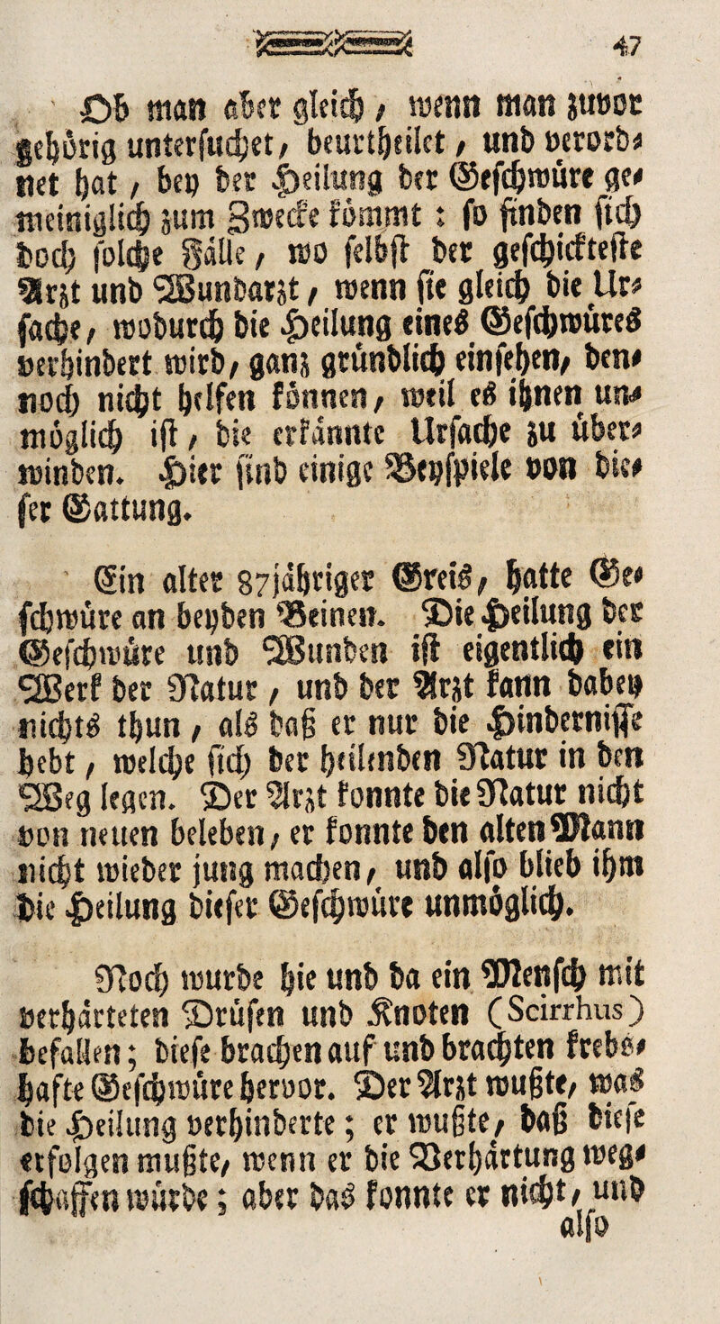 OB man aber gleich / wenn man ?u»oc gehörig unterflieget/ beurtBeilct, unb Perorb# net Bat / bep bet Teilung bet ©efdjnrure ge# nrnniglid) jum 3t»ec!e fömmt: fo ftnben ft<h Bod; foldje gdüe, t»o felbfi ber gefd)icftefte 9lrjt unb SSBunbarjt, trenn fte gleich bie Ur# fache / troburdj bie Teilung eine« ©efcbnmteS »erBinbert wirb/ ganj gtünbltch cinfeheit/ ben# noch nicht helfen fonnen/ weil e£ ihnen un# möglich ijl / bie erfannte UrfacBe i« über# trinben. |)itt ftnb einige SSepfpiele »on bie# fec ©attung. Sin öltet 87jdBnger ©reis / Batte @e# fdjtrüre an bepben deinen. ©ie|)eilung bet ©efebtrüre unb Junten iji eigentlich ein Sffierf ber 9Ratur, unb bet 2lrjt fann babep nicht* t^un f al* baß er nur bie ^inbernifie Bebt, njddje ftd) ber Bnlmben Statur in beti Sßeg (egen, ©er Slrst fonnte bie SKatut nicht ron neuen beleben / er fonnte ben alten Wann nicht lieber jung machen/ unb alfo blieb ihm bie Teilung bitfer ©efchmüre unmöglich. 9Tod) mürbe Bie unb ba ein Wenfch mit »erhärteten ©rufen unb knoten (Scirrhus) Befallen; tiefe brachen auf unb brachten frebe# hafte ©efebtrüre Beroor. ©er 5lrjt toußte/ tra^ bie JbeiJung »erBinberte; er trugt«/ bag biefe «folgen mußte/ trenn er bie 23erßdrtung treg# fcbajfen mürbe; aber ba£ fonnte er nicht# wtb