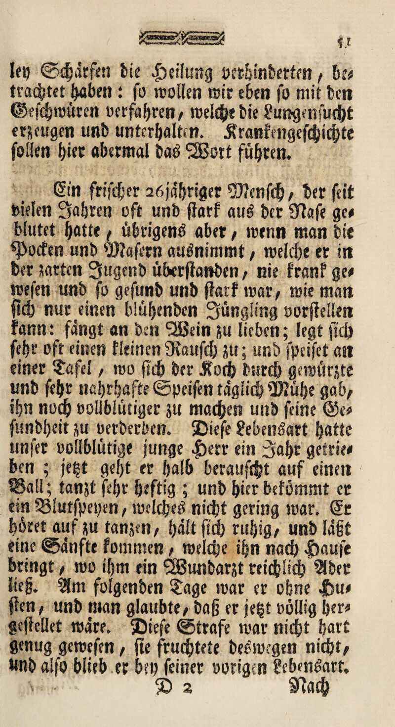 lep ©Warfen bie Adlung «erhinbetfen f be# trautet haben i fo wollen wir eben fa mit ben ©efcbnjuren «erfahren/ welche bie 8ungenfuc&t erzeugen unb unterhalten. jtranfengefd)icbte fallen faet abermal ba$ 2Bott führen. Sin frifcber 26jäbriger Wenfdb/ ber feit bielen fahren oft unb ffarf au£ ber 97afe ge# blutet batte / übrigens aber / wenn man bie Soeben unb Wafern auSnimmt, welche er in ber garten 3ugenb überffanben, nie franf ge# wefen unb fa gefunb unb ffarf war/ wie man ftcb nur einen blübenben Süngüng «orffellen fann: fangt an ben 2ßein ju lieben; legt ftd) febr oft einen f leinen 9faufd) ju; unb fpeifet an einer ?afel, wo ftc6 ber „Roch tmrc& gemühte unb febr nahrhafte ©peifen täglich Wübe gab/ ihn noch eoliblutiger ju machen unb feine @e# funbheit nU «erberben. SDiefe 8ebet?öart hatte ttnfer »ollblüttge junge |)err ein 3af)t gefrie# ben ; je^t geljt er halb beraubt auf einen SSall; tanjt fehr heftig ; unb hier befömmt er ein S3lutfpepen, welches nicht gering mar. Sr höret auf ju tanjen/ halt ftd) ruhig/ unb lagt eine ©dnfte fommen / weiche ihn nach |)aufe bringt, wo ihm ein SBunbarst reichlich 2lber lieg. 2fm folgenben $age war er ohne Jfeu# ffen; unb man glaubte/ bag er je§t oollig her# gejfeilet wäre. SDiefe ©träfe war nicht hart genug gewefen, fte fruchtete beSwegen nicht/ wnb alfa blieb er bei) feiner «origen Lebensart.