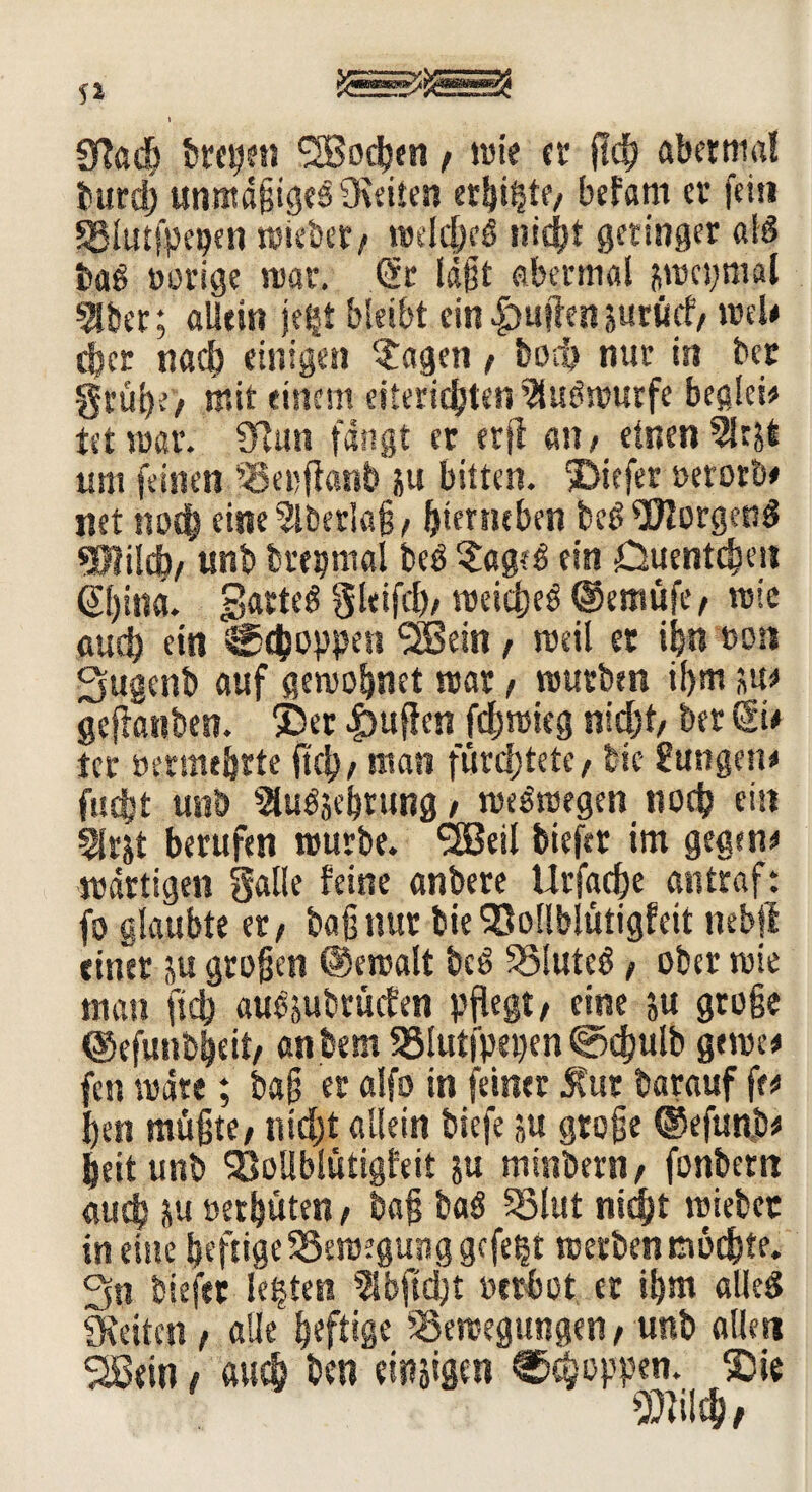 f» 91« dt treten ^Bod^en / wie er fld) abermal burd) unmäßiges 9\eiien erbiet?/ befam er fein SBIutfpe^er» wiebet/ mfört nidjt geringer «IS baS oorige war. (Sr läßt abermal jwcs;mal Sitter; allein jetjt bleibt ein-fbuftenjurücf/ weN d^cr nach einigen ?agen / fcoeb nur in ber grübe/ mir einem eiteridjten StuSwurfe begleit tet war. 9?un fangt er trji an / einen 9lrjt um feinen Bepflanb ju bitten, tiefer »etorb# net mxb eineSlbetiaß/ ftterneben bcSSftorgenS *3Mcb/unb brepmal beS ?ag?S ein Öuentd?en ©)ina. garteS gleifcb/ weidjeS ©emüfe/ wie auch ein Joppen SSein / weil er ibn tson Sugcnb auf gewöhnet war / würben ihm ju* geflanben. $>er puffen fdjwieg nid;t, ber ©* tcr »ermebrte jtd)/ man fürchtete, bic gasigen* fu$t unö SluSjcßtung / weswegen noch ein Slrjt berufen würbe. SSM bieftr im gegen* wattigen Salle feine anbere Urfacbe antraf: fo glaubte et/ baß nur bie SJollblütigfeit nebjl einer ju großen @ewalt beS BluteS / ober wie man ficb auSjubrücfen pflegt/ eine ju große ©efunbbeit/ anbem Blutfpepen 0djulb gerne* fen wäre; baß er alfo in feiner 5Cur barauf fr* ßen müßte / nidjt allein biefe ju große @efunb* beit unb 'sOoliblütigfeit ju minbern, fonbern auch ju oetbüten / baß baS Blut nicht wiebec in ehte heftige Bewegung gefegt werben mochte. 3st biefer lebten Slbfid)t »erbot er ißm alles Seiten / alle heftige Bewegungen / unb allen SBein, auch ben einigen Joppen. ®ie $}i!d> /