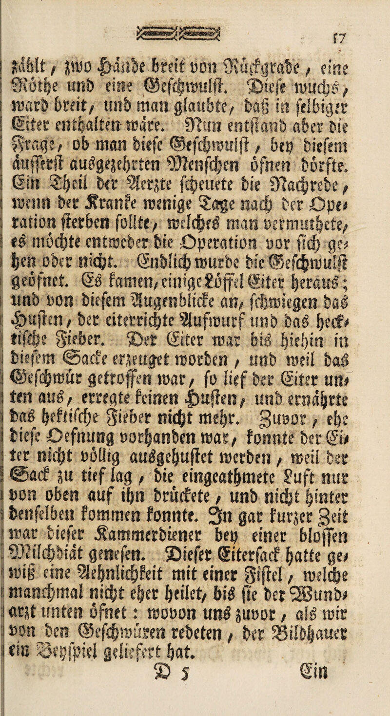 1/ ! jfdblt , jmo f»dübe breit oon ?Rüif grabe, eine i SKothe unb eine ©efihmulft. ©iefe mädjg, i marb breit, unb man glaubte, ba§ in felbigtr ! diter enthalten mdte. 3>fun entffanb aber bie i $r«ge, ob man tiefe ©tfdfmmlff, bep tiefem ! diifferfl auggesebrten ‘OTenfdjen ofnen börfte. I diu ber 5lerjte fcfjeuete bie 9?achrebe, : menn ber tfranfe rcenige Sage nach bet Dpe# , ration fletben follte, njcfcfjeö man oermuthcte, ; eg möchte cntmeber bie Operation oor ft cf) ge# i hen ober nicht. ©iblish mürbe bie Wcfcmuijl fieöfnct. dg tarnen, einige Uoffd diter beraub; unb »on tiefem ^ugenblicfe an, fdjmiegen bag : «£>ufkn, bet eiterridjte 9lufmurf unb bag becfr 1 tifc&e lieber, ©er diter mar big f>iej>in in tiefem @a<fe eräuget rcotben , unb weil bag i ©efchmiütt getroffen war, fo lief ber diter un# l ten aug, erregte feinen |)ufkn, unb ernährte j bag beftifetje lieber nicht mehr. guoor, ebe i tiefe Oefnung »orhanben mar, fonnte ber Sie j ter nicht »oiltg auggehufiet merben, meii ber I ©aef ju tief lag , bie eingeathmete 2uft nur * »on oben auf tf>ti bmefete, unb nicht hinter 3 benfelben fommen fonnte. 3n gar furjer 3ei£ mar tiefer Äammerbiener bep einer blojfen • SJfildjbidt genefen. ©iefer diterfaef hatte ge# I mi§ eine 5lebnlichfeit mit einer Riffel, melche s manchmal nicht eher heilet/ big fte berSSSunb# ! «tat unten öfnet: mooon ung suoor, alg mir ! »onjben ©efchmüren rebeten, ber SSilbhauer \ tio '35epfpiel geliefert hat. ® s gilt