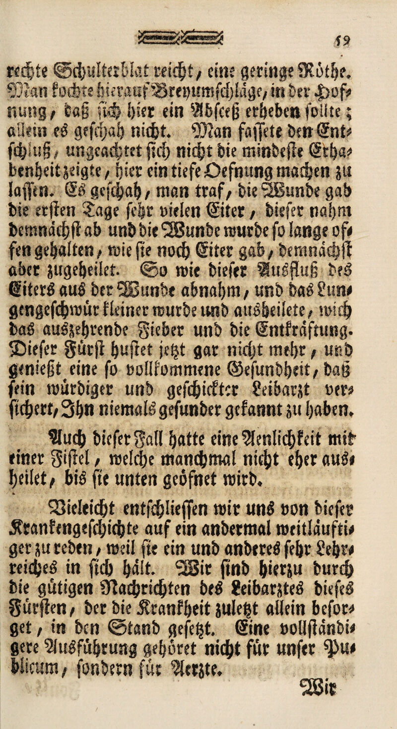 rechte ©chulterWat reicht/ eine geringe SKöthe. $}l«n fodjte buunmf^mpffifdjldge, in ber .fjof/ nung / e«§ ßfj hier ein 9lbfceß erbeben feilte; allein t$ gefäjah nicht. 93?an fajjete berrSnt* fähig? ungeadjtet ffä nicht bie minbejle ©ha* benheitjeigte? hier ein tiefe Oefnung machen p Iaflitn. & gefäah, man traf/ bie <2ßunbe gab bie erjten Sage fe&r »ielen ©ter ? biefer naijnt bemndchfi ab unb bie ‘SBunbe mürbe fo lange ofe fen gehalten? triefte noch ©ter gab? bemndäp aber pgeheilct. ©o mit biefer lu^fluf? be$ ©ter$ aul berSBunbe abnahm? unb ba^Suiw gmgefämüt Heiner mürbe unb auäbeiiete? midj baö au^ehrenbe lieber unb bie ©itfrdftung. SDiefet gurjt ^uflet je|t gar nicht mehr? unb genießt eine fo »ollfommene ®e|unbheit? baß fein murbiger unb gefäidter Seibarjt »er« ffäert/ 3h« RiemaB gefunber gcfannt p haben. fluch btcferSall hatte eine flenlfäfeit mit einer Siffel / melche manchmal nicht eher aufo heilet/ bB fte unten geöfnet mirb. * - SQielefät entfd)lieffen mir un$ non biefer Sranfengefäfäte auf ein «nbetmal meitldufti# ger p reben ? meil fte ein unb anbereä fehr Sehre reichet in ffä halt* ^Bic ftnb hierp burch bie gütigen Nachrichten be$ Seibarjteö biefeS Sürffen? ber bie Äranfheit Sule^t allein befor* get / in bcn ©tanb gefegt, ©ne »olljfdnbi* gere Ausführung gehöret nicht für unfer 9>u* hlicum/ fonbern für flerjte.