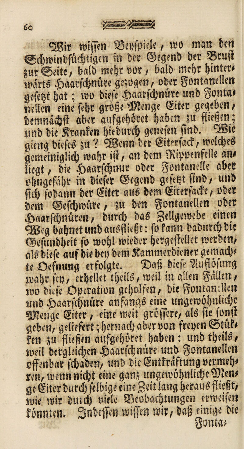 <2Bit ttjiffen Beispiele, mo man kn ©djrcinbfüd&tiaen in bet ©egenb ber Btufi juc balb mehr oot / balb mein ^tuter* wdrtS |>aatfchmi?e gesollt/ ober gontamllen gefegt hat; wo tiefe .fraarfebnüre unb tfonta« netten eine feht gtoge Wenge Sitet gegeben/ bemnächff aber aufgei)öret {)aben p fließen; unb bie jftanfen bieburch genefln ftnb. 9Bie gieng tiefet p ? <3Benn bet <Sit*rfa<f / welches gemeiniglich ttsafjr ift/ an bem Sfvippesifeüe atu liegt, bie ^aarfebnur ober gontanelle aber cbngefdk in biefet ©egenb gefeit finb / unb ftdj fobann bet ©tcr aus bem ©terfaeff, ober bem ©efthwute / p ben gontanellen ober &aarfcbnüten / burd) baS Seügeroebe einen bahnet unb ausfliegt: fofann baburchbte ©efunbbeit fo wo|l wieber bergeffellet reetbett/ 0l6 biefe auf bie bei) bem Sfammetbierier gemad)* fe öefnung erfolgte. ®a§ biefe ?IufI6|ung mäht fei)/ erhellet t&eilS/ weil in allen gatten / wo biefe Operation geholfen/ bie gontanelleti unb |>aarfd;nüre anfangs eine ungewöhnliche gjlenge ©ter / eine weit gtbffete/ als fte forsfr geben, geliefert; hernach aber oon ftepen ©tüfe len p fliegen aufge!)6ret haben: unb theil^e weil bergleidjen £aarfchnüre unb gontanellen offenbar fdjaben, unb bie dntfrdftung »ermeh* re«/ wenn nicht eine gam ungewöhnliche 9)len* ge diter burd) felbige eine Beit lang heraus fliegt/ wie wir burd) »iele Beobachtungen erweitert fötunen. Snbeffett wiffm wir/bag einige bie gonta;