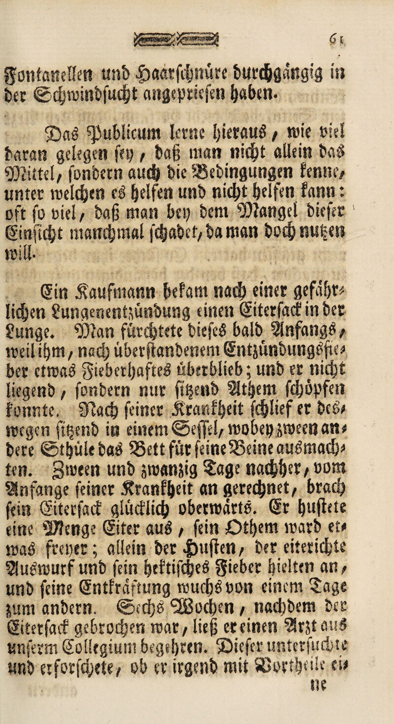 QfontaittHai unb £aatfibnüre burc&gdttgig in ber ©cbwinbfucbt angepdefen baben. $5a£ publicum lerne bieraui / n>ie »iel beiran gelegen [ep / ba§ man nicht allein ba$ «Blittel/ fonbern auch bie 5®ebingungen femnv unter reellen ei Reifen unb nicht helfen fann: oft fo oiel/ ba§ man bet) bem Mangel biefet1 Sinftcht manchmal febabef/ba man bocbnu|en will. Sin Kaufmann befam nach einet gefdbr; liehen Jungenentsün'oung einen Siterfacf in bet Junge. Wan fürchtete biefei halb 5lnfangi/ weitem, nach überjlanbenem Sntsünbungöfte; ber etmai $ieberf)flftei überblieb; unb er nicht liegenb f fonbern nur jttjenb 5ltbem fchöpfeti fonntc. CRach feiner Äranfheit fc&Iief er beb; wegen ft|enb in einem ©effel/ wobepjween an; bete ©thültbai 35ett für feine 35eine auimach; ten. gwten unb swan&ig ?age nachher/t>om Anfänge feiner Äranffteit an gerechnet/ brach fein Siterfacf glücflich obetwdrtö. Sr bufhte eine Wenge Siter aui / fein Otbem warb et; wai freier; allein ber puffen / ber eiterige ^ubwutf unb fein beftifchei Sieber hielten an/ unb feine Sntfrdftung wuebbuon einem ?age jjum anbern. ©ed)e Soeben / naebbem ber Sitetfacf gebrochen war / ließ er einen %5ta«s unferm SblUgtum begebren. SDiefer unter finite unb eiforfcl;cte/ ob er irgenb mit SBort&eilc ei;