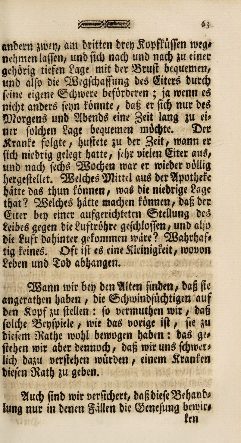 65 - «nbern i\m> am brüten brep Äopffüfien megr nehmen laßen, unb ftcb nach unb nach ju einen gehörig tiefen Sage mit bec SBtufl bequemen/ unb alfo bie SBrgfchaffung be$ ©terS burch feine eigene ©ibmete beförderen ; ja wenn eS nicht anberS fepn fönnte / baß et ftd) nut be$ Borgens unb 5lbenb$ eine Seit lang su eie net folgen Sage bequemen möchte. ©et Äranfe folgte, f>uflete ju bet Seit/ mann er ftcb nichtig gelegt batte/ fffjt »ielen @itet auf?/ unb nach fecfjS Jochen mar et mietet »öllig hergeflellet. SBeldjeö Mittel aus betSlpotbrfe batte baö tbun fönnen , mal bie niebrige Sage tbat? S2Beld?eö hatte machen fönnen, baß bet GEiter bep einer aufgerichteten ©tellung bei? SeibeS gegen bie Suftröbre gefchlojfen/ unb ol?o bie Suft ba hinter gefommcti mdre? SSBahtbaf# tig feine& Oft ifi »$ eine Jtkinigfrit, mo»on Seben unb Sob abhangtn. SSBann mir &ep ben eilten ftnben, baß jfe «ngerathen haben , bie ©chminbfüchtigen auf ben Stopf ju ftellen : fo »ermutben mit , baß folche SSepfpitle , mie baö »orige ift , fie ju biefem SKathe mohl beroogen haben: baS ge# flehen mit abet bennodj, baß mitunS ferner# lieh baju »erflehen mürben / einem Äranfen tiefen SKath ju geben. 9luch ftnb mit »erfichert/ baßbiefeSSehanb# lang nut in benen fallen bie ©enefung bemit# fen