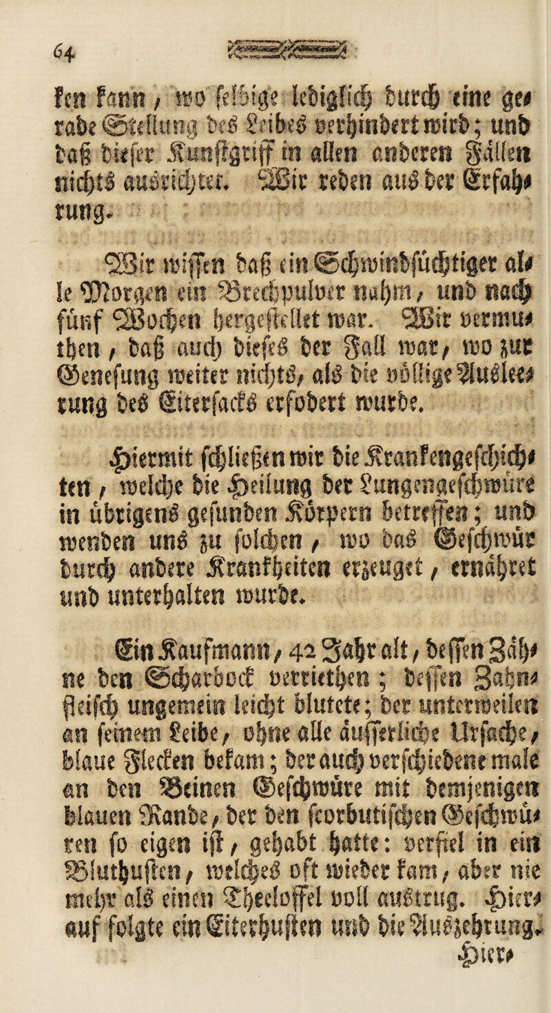 fcn famt / wo (eilige lebigfich burdh eine ge« rabe ©tdlimg teß SfibB oerhinbertwirt; unt tag tiefer Ätffgttjf in aßen enteren gdile« nichts auendjt«. SIBir reten atB ter ©fah« tutig. ®ir reifen tag cin@chreit?bfüdhtiger «1« le borgen ein ^örectpuluer ual)in, unt nach fünf 'SBodjen fjergefMet war. 2Bir oermu« tben , tag audj tiefes ter gall war/ wo jus ©cnefung weiter nid)B, aB tie »öllige 2lu£lee* rutig beö ©tetfacK erfotert würbe. hiermit fc^Iiegen wir tie .f ranfengefd)idi)« ten t welche tie Leitung ter ?ungenaef4>reüre in übrigens gefeinten Körpern betreffen; unt wenten uns jw foldjen , wo baS ©efegreür butdj antere Ärsnfbeiten erjettget, ernähret unt unterhalten wurte. ©n Kaufmann, 42 Saht alt , tegen Bah« ne ten ©djatbetf oerrUthen ; teffen Bahn« fkifd) ungemein leicht blutete; ter untmbeikn an feinem Seite, ohne alle äufferüepe Urfadhe, blaue glecfen befam; ter auch öerfdjieteneniöle an ten ^Seinen ©efdjwüre mit temjenigen blauen 9vante, ter ten fcorbuttfdjen ©efefereü« ren fo eigen iji, gehabt hatte: »erftel in ein SMuthuficn, reeldjeS oft mietet fam, aber nie nitbv aB einen §h*^°fFel toll austrug. ^)ier« auf folgte ein ©terhuften mit bie^luSjehtung* 4>ier«