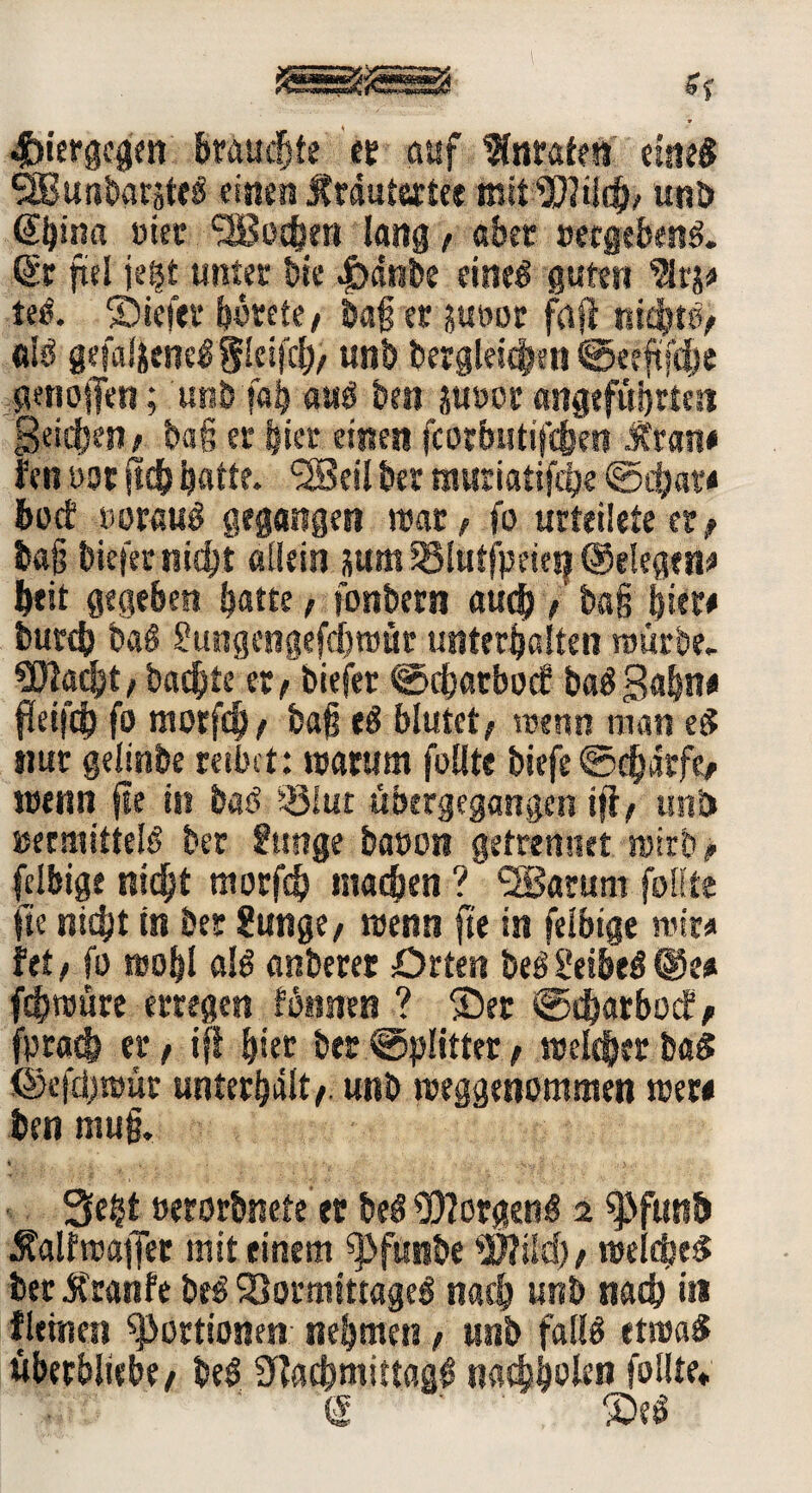 hiergegen brauste et auf Wnratrn einig ‘SBunhmteä einen MtdatatK mit WUld), unb @l)in« me Süßochen lang, aber »ergebend & fiel jeßt unter hie Jbänbe emeö guten lei. ©iefet hütete, baß er ?«t>ot frtfe nichts, ölS gefalj;ene3$leifch, unb dergleichen ©eeftfcfje genojfen; unb fob aus ben juoor angeführten Reichen, baß er hier einen fcotbistifchra „trau* fen uor fleh ^atte. <28eü bet muriatifch« hoct iwrauS gegangen war, io urteilete er , baß biefer nicht allein ü«m Sglutfpeiesj (gelegen* beit gegeben batte, fonbrni auch / tag hier# burch baS gungengefdjmür unterhalten würbe. 3!Bacht, backte et, biefer @<hatbocf baS Bahn« fleifch fo morfch , baß eS blutet , trenn man eg nur gelinde reibet: warum füllte biefe ©chärfe, wenn fle in bas? iölut übergegangen ift, und vermittels der funge bauen getrennet wirb? felbige nicht morfd) machen ? 2Sarum füllte fte nicht in bet gange, wenn fit in felbige wir« fet, fo wohl als anberer Orten beSi'eibeS©i* fchwüre erregen tonnen ? ©et ©charbocf, fprash fte ifl hier der Splitter, welcher baS ©efdjwür unterhält,, unb weggenommen wer« ben muß. Seht »erorbnete er beS Borgens 2 ^funb .falfwajfer mit einem ^funbe #?ild), welches der tfranfe beS Vormittages nach unb nach iti fletnen Portionen nehmen, unb falls etwas überbliebe, beS SEachmittaaS nach&olen füllte* S ©eS