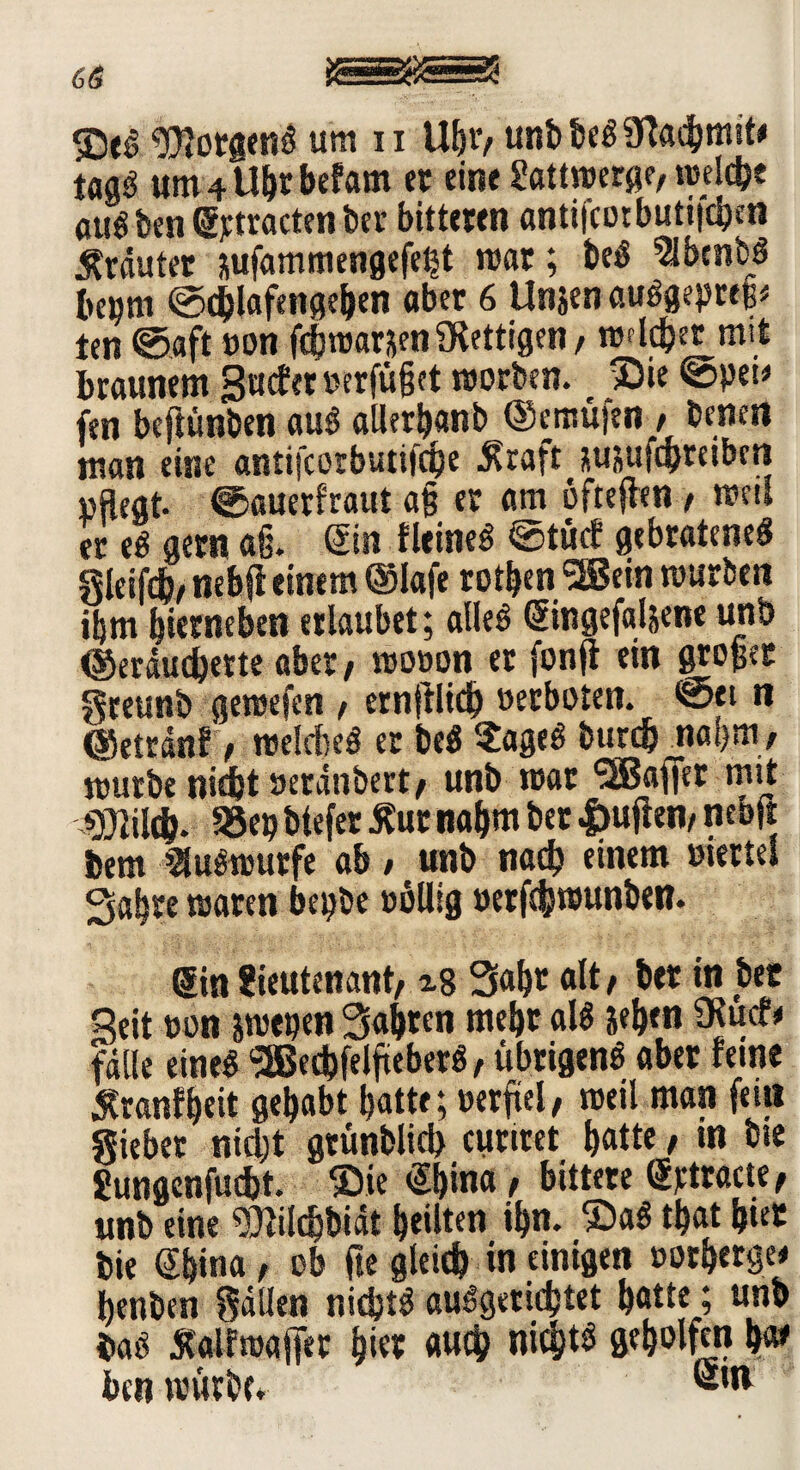 SS 3De6 $?orgeng um u Ugt’, unbbeg9ladgmit< taaö um4Ugrbefam er eine Lattwerge, reelle «lieben gjctracten ber bitteren antifcotbuti|cgen Kräuter jjufammengefegt mar; beg 5lbcnbg bepni ©cglafengegen aber 6 Unsen auggepttg« ten ©aft »on fcgwarsen fettigen , welcher mit braunem Surfer »erfüget worben. ©ie ©pei> fen bcftünben aug aUerganb ©cmüjen , benen man eine antifcorbutiicge $raft susufcgteibcn pflegt, ©auerf'raut ag er am öfteflen , weit er e£ gern ag. Sin fleineg ©türf gebrateneg gieifcb/ nebff einem ®lafe rotgenSSem mürben igm gierneben erlaubet; alleg ©ingefaljene unb ©eräucgette aber/ mooon er fonfi ein groger greunb gemefen , ernfilicg »erboten, ©ei n ©etränf , roelcM er beg ?ageg burcg nagm, mürbe nidgt »erdttbert, unb mar <2Bafier mit OTcg. S8ep btefer £ur nagm ber |>uften, neoft bem >2lugmurfe ab , unb nach einem »iertel Sabre waren bepbe völlig »erfdjjmunben. (Sin Lieutenant, Sagt alt, ber in bec Seit »on wen Sagren mehr alg Segen Ülurf* fälle eineg (3Becbfelgeberg, übrigeng aber feine Stranfgeit gehabt gatte; verfiel, weil man feilt giebet nicht gtünblicb cuttret gatte, m bie Lungenfucgt. ©ie @gina , bittere (Srtracte, unb eine 9)filcgbiät geilten ign. ©ag tgat gier bie Sgina, ob fte gleicg in einigen »orgetge* genben gdllen nicgtg auggeticgtet gatte; unb bag Äalfmaffer gier aucg nicgtg gegolfcn gar beti mürbe.