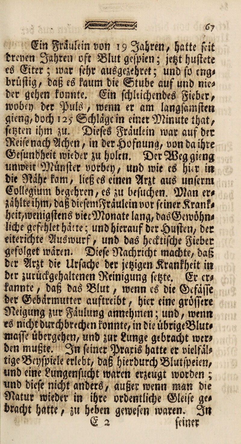 dtn grdufdn twn 19 fahren/ §atte t'-it treuen Sauren oft Slut gefpen; jcgt Jpjlete cö (Bttt; war fe^r auggesebret; unb fo mg« brüjiig/ baß eg faum feie ©tube auf unb nie« bet geben fonnte. ©in fchldchenbeg gieber, rcobcp bet ^3ui / wenn et am langfamflett gieng/boch 125 ©erläge in einet Minute ffcat, festen ißm p, ®iefeö graule in war auf bet fReifenach ^eben/ in bet|)ofnung/ oonbaibte ©efunb&eit wieber p bolrn. ©et^Beggicng unweit 9}?unßer »orbcb/ unb wie eg bür itt bit hm, ließcö einen 5lrjst äug unferra ©ollegium begehren/eg p befugen, 9Ran er« zahlte ihm/baß bicfemgtduleinoor feiner Äranf« beit/Wenigjlcng »iee?Dlonate lang/ bag©ewöhn« liebe gefdjlet batte; unb hierauf bcr|)ufien/ bec eiteriebte Slugwurf, unb bag ^ecfttfdlje giebec gefolget waten. Siefe IRacbntbt machte/ tag bet ?ltjt bie Urfacbe bet jebigen £ranff)dt in btt prucfgebaltenen «Reinigung fe|te. ©r er« fannte, baß bag 95lut, wenn cg Die ©efdffe bet ©ebdtmutter auftreibt / bter eine grbffete CReigung pt gdulung annebmen; unb / wenn eg nicht butdjbtccben fonnte/ in bie übrigeSSlut« ma|fe übergeben/ unb pt 2unge gebracht wer« ben mußte. 3n feiner grätig ^atte er »ielfdl« tige 55etjfpiele erlebt/ baß bierbureb SBlutfpeien, unb etne £ungenfuc&t waren erzeugt worben ; unb biefe nicht anbergy außer wenn man bie Statut wiebet in ihre otbentliche ©leife ge« bracht hätte f su beben gewefen waren. 3« © 2 feiltet