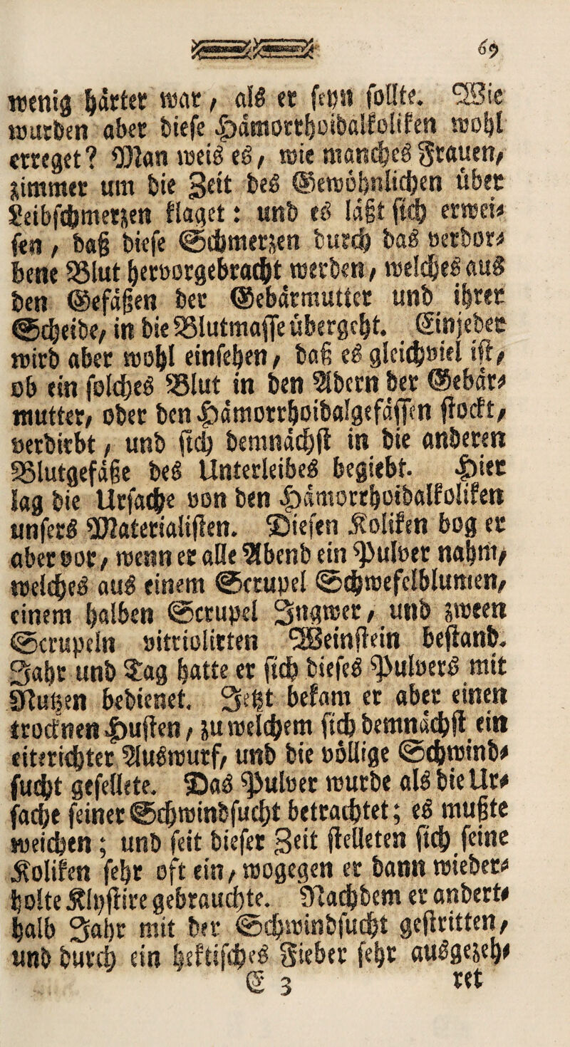 wenig härtet war, al« et fcpn foflte. 5Sie würben ober tiefe £)ämorthoibalfelilen wohl erreget? Ö)l«n wei« e«, wie manche«grauen/ jimmer um bie 3eit be« ©ewöbnlichen über Seibfchmetjen flaget: unb e« lägt fiel) erwei< fen / baß tiefe ©djmerjen fcurd) ba« »erborg bene SSlut heroorgebrai&t werben, welche« au« ben ©efäßen bet ©ebdrmuttet unb iftrec ©cbeibe, in bie SSlutmaffe ubergeht. ©njebec wirb «bet wohl einfehen/ baß e« gleichviel ist# ob ein folche« 93lut in ben Albern bet ©ebdw mutter/ ober ben |)ötttotrboibfllgefäffen ftoeft, »erbirbt / unb ftd) bemnächft in bie anbeten SSlutgefäße be« Unterleibe« begiebt. |)iec lag bie Urfache oon ben |>ämortbotbölfo!ifen unfer« «Dlatetiölifien. Siefen Jtolifen bog er aber »ot/ wenn er alle ÜSbenb ein ^>uloer nahm/ welche« au« einem @crupel @dS)wefclblumen/ einem halben ©ctupel Sngwer, unb sween ©crupeln »itriolitten ^Betnflein beflanb. Saht unb Sag batte er ftch tiefe« ^uloer« mit iKu^en bebienet. Seht befarn et aber einen troetnen duften, iu welchem ftch bemnächft eitt eiterigster 5lu«wutf/ unb bie pollige @cbwinb# fudbt gefettete. Sa« Pulver würbe al« bie Uw fache feinet ©djrainbfucht betrachtet; e« mußte weiten; unb feit biefer 3eft fleüetesi ftch feine $olifen febt oft ein/wogegen er bann wiebew holte Älpftire gebrauchte. übaebbem er anbert# halb Saht mit ter ©chwinbfucbi geftritten/ unb bureb ein beftifbM Sieber febr au«gejeh* g 3 ret