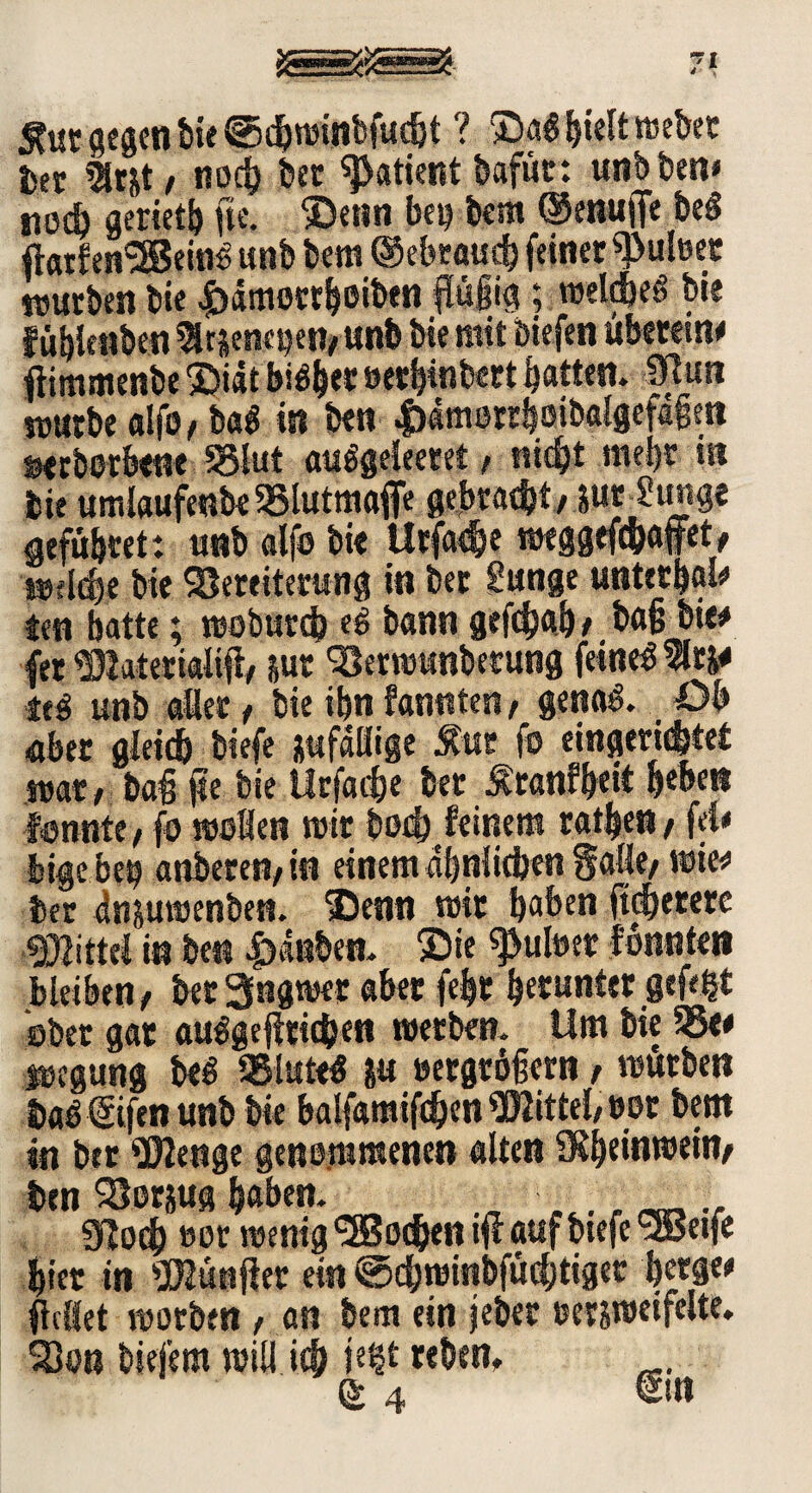 Äur gegen bi« igdjminbfudjt ? Sa$ hielt webet ber 5fc&t, noch bet Patient bafüc: unb ben# nod) geriet^ ge. Senn bei? bem ©enufie be« gatfen^BeinS unb bem ©ebraud} feiner ^uleer mürben bie £ämottb eiben güjig; meld)eS bie fübienben atjenesjen/imb bie mit biefen überein# gimmenbe Siit biSb«t »etbinbert batten, Sßun mürbe alfo/ba$ in ben |>4merr&oibal§efafim »erberbene 5o!ut auSgeleeret, tuc^t mehr ist bie umlaufenbe $8lutmage gebtadjt/ pr ?unge gefübtet: unb alfe bie Utfache meggefc&affet, »flehe bie SSeteiterung in bet Sunge unterhalb ten batte; moburd? eS bann geßhab/ ba§ bie# (er 531 aterialig/ jut 'Smmtnberung feinet 1tj# tt$ unb aßet, bie ibn fannten, genaS. Ob aber gleich biefe jufdßige Ätir fo eingerichtet mat, bai ge bie Urfac&e ber Äranfbeit beben fönnte t fo mellen mit bed) feinem ratzet* / fd# lige bei) anberen, in einem ähnlichen Säße/ mte# ber dnjumenben. Senn mit haben gebetete #ittel in ben Rauben. Sie ^uluer fbnntet» bleiben f bet 3ngmer aber fe|t betunter gefegt aber gar ausgeglichen metben. Um bie 55<# »egung b<S 35tatrf ju »ergtögern f mürben baS€tfenunb bie balfamighen Mittel, »er bem in ber «üfcnge genommenen alten SKbeinmeify ben SBorjug haben. ^ _ 91odj »er menig Wochen sg auf biefe'SBeife hier in dünget ein @d)minbfücbtigec b«9w geßet motben, an bem ein jebet msmeifelte. ^3on bie fern miß ich je$t «hen* 64 €sn