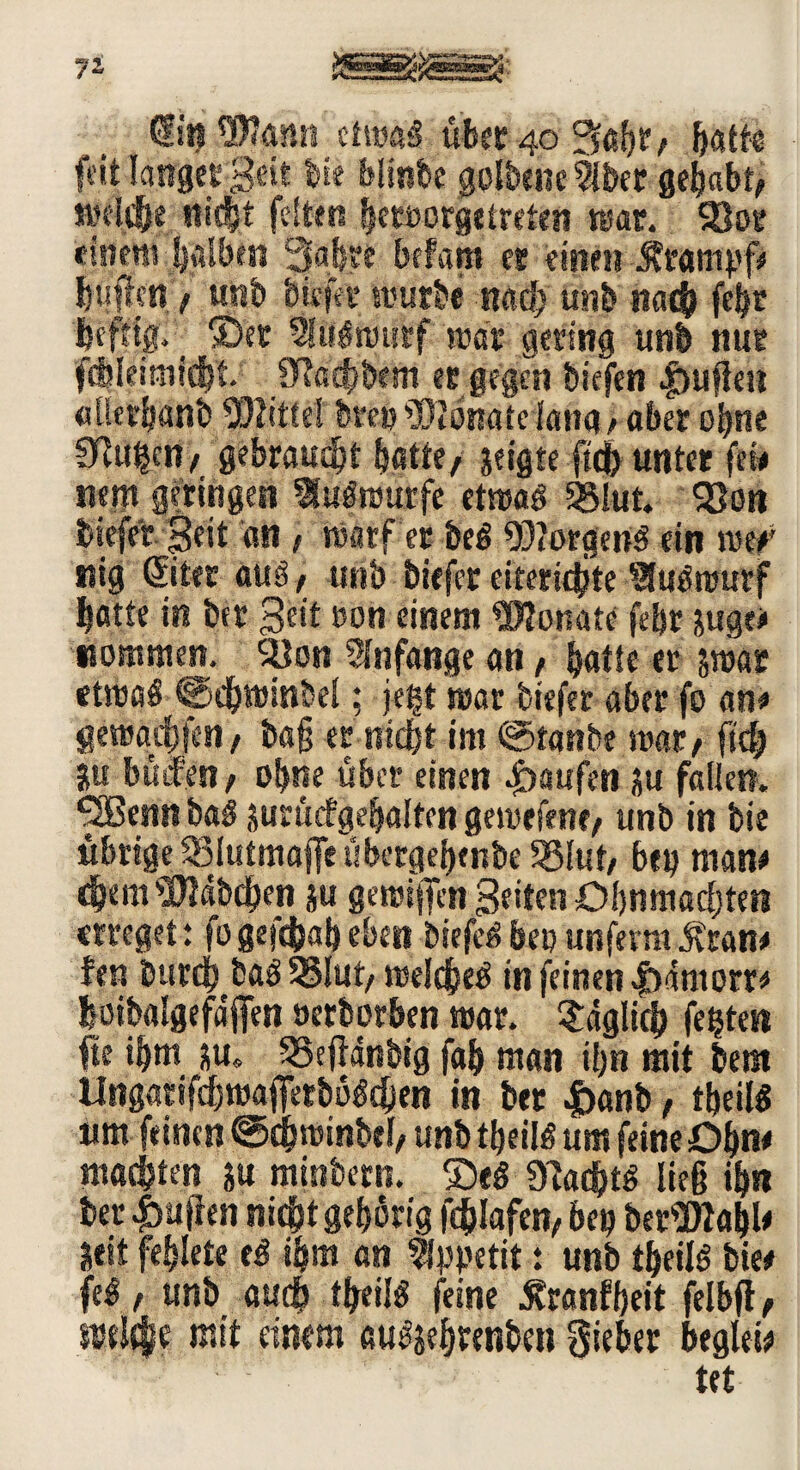 di« Wann ü\mß übet 40 batte feit langet Seit bk blink golbenc5lber gehabt/ welche nicht feiten beroorge treten mar. Slot einem halben Sabre Infam et einen ibampf* biiffcn f unb biefer mürbe nach unb nach febt befttg, _ ©et iMmtctf war gering unb nur fdjleimicbt 9?acbbem et gegen biefen |üuj!ett «tkcbanb Wittel btetj Wonatdang/ aber ebne STJtt^en/ gebraust hatte/ jeigte ftdb unter few nem geringen Aufwürfe ettuaö iglut SSott biefer Seit an t warf er beg WorgeiW ein mef nig ßiter auä / unb biefer eiteridjte Slcj£nmrf batte in btr 3e*t twn einem Wonate febr jugee Kommen. SÖon Slnfange an / batte er swar etwa§ ©dbwinbel; jegt mar biefer aber fo an« gewadjfen/ bag er nicht im ©taube mar/ ftef) ju böifen/ ohne über einen Raufen ju fallen. ^Sßenn ba$ jurücfgebalten gemefene/ unb in bie übrige SSIutmajfe übergebenbe $8luf/ bep man« djemWdbdben ju gemijfen Seiten Ohnmächten erreget: fogefdbabeben btefctfbepunfermÄran« fen burdj baS 33lut/ welches in feinen |)dmom boibalgefdflfen »erborben mar. täglich festen fte ihm nu« SSeftdnbtg fab man ihn mit bem UngatifcbwafietböScben in bet |)anb, tbeilS um feinen ©cbwinbel/ unb tbeilS um feine £>bn* machten ju mittbertt. ©eg 9ta<btS lieg ihn Der puffen nicht gehörig fchlafen/ bep berWabl« &eit feblete eS ihm an Appetit: unb tbeilS bie« feg / unb auch tbeilg feine Äranfbeit felbft f welche mit einem au^ebrenben lieber beglek