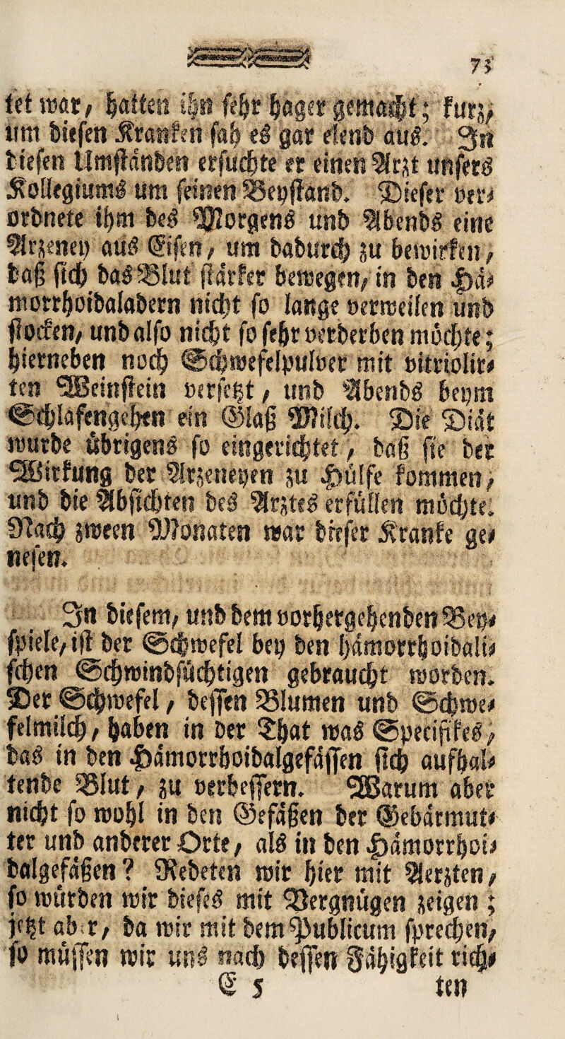fet wett, ijattetnp febrbflger gemacht; für;, «nt tiefen Äranfen fab eS gar efenb aus. 3** tiefen Untjfdnben erfucbte et einen 9fr&t tmfttß Kollegiums um feinen SSepffanb, Siefer »er* ßtbnete %«i beS Borgens unb IbcnbS eine flrjenet) atiS ©feit/ am baburd) ?u bewirten, tag (ich baS35lut ft artet bewegen, in ben |)d# motrboibalabern nicht fo lange »erweilen unb flocfeti/ unbalfo nicht fofebrüerberbenmoegte; bierneben noch €>d?wefelpul»er mit »itriolit* ten SSBeinfiein »ergebt, unb >3benbS bepm ©tblafcngegen ein ©lag 2J?ilcg. Sie SDiat mürbe übrigens fo eingerichtet, baß fse ber ^Birtung ber Sütjeneijen ;u 4>ülfe fommen, unb bie ffbftdjren beS 9Jr*teS erfüllen mochte. Ütacb jween Wonaten war tiefer traute m tiefen. 3« biefem, unb bem »orbetgebcnbenSSei)/ fpiele, iff ber ©egwefel bet) ben gdmorrboibalt* fegen ©cgroinbfücgtigen gebraucht worben* Set ©cgwefel, beften SSlumen unb ©cgwe* felmild), gaben in Der $b«t was ©peciftfes; baS in ben Jbdmorrboibalgefdffen fleh aufbal* tenbe 5SIut, ju »erbeffern. SÖBarum aber nicht fo roobl in ben ©efdgen ber ©ebdrmut* ter unb anberer Orte, als in ben |)dmorrf)ot* balgefdßen? Ofebeten wir hier mit Beriten, fo würben wir biefeS mit Vergnügen jeigen ; )c|t abitf ba wir mit bem publicum fpreegen, fo müjTen wir unS nach beften gdgigfeit rieg* <$ 5 ten