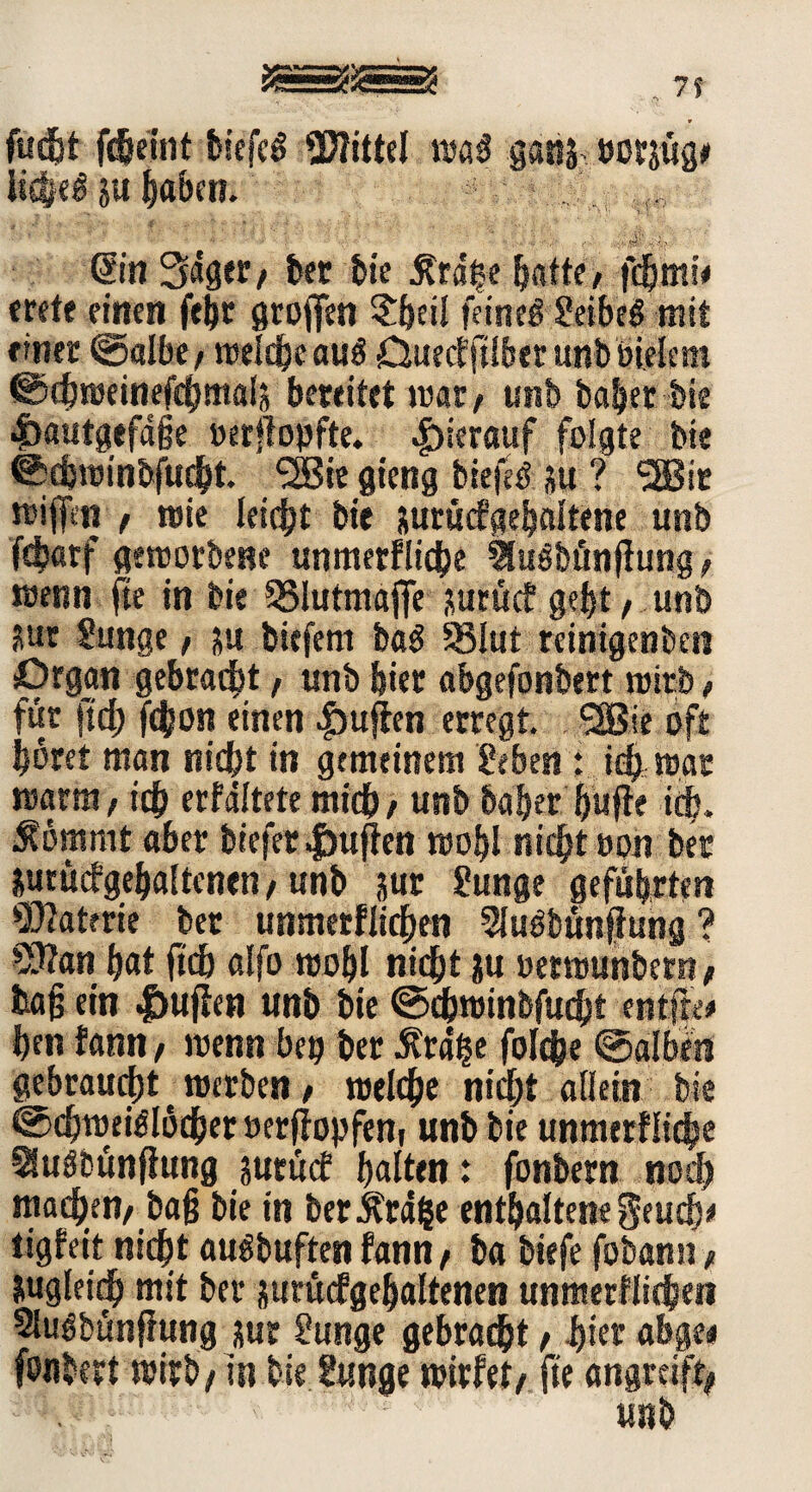 fud&t fdjeint biefeS Mittel wo« gang twrjüg» it£|e£ su haben. . . . ' ’ ' ■ ■  * •' >‘ • <' '■ H •« ■•'‘fit> • Sin 3«gec, bet tte £rd|e ^nttc/ fdjmi< trete einen feijr großen ?beil feine# geibeg mit »inet ©albe , welche au# CJuecfftlber unb bielem ©djweinefchmals bereitet mar, unb habet bis dbautgefdfse »erflopfte. hierauf folgte bte ©djwinbfucht (2Bte gteng biefe# su ? SSBit wijfcn , wie leidEjt bte jurücfgebalfene unb fdtjarf geworbene unmerfliche Slusbönfiung, wenn fte in bie SSIutmajfe autücf gebt , unb Sur gunge, su biefem ba# 93lut reinigenben Organ gebracht , unb hier abgefonbert wirb , für ftcf) fchon einen puffen erregt <2Bie oft bbret man niebt in gemeinem geben i. id? war warm, ich erfdltete mich, unb habet huffe ich. ^ömrnt aber biefer puffen wobl nicht oon bet &urücfgebaltcnen,unb jur gunge geführten Materie bet unmerfiieben Sfubbünffung? 2ttan bat ftch alfo wobl nicht ju oetwunbern, tag ein |>uffen unb bte ©cbwinbfucbt entfie# ben fantt, wenn bep bet .Krähe folc&e ©alben gebraucht werben, welche nicht allein bte ©chweiölöcher »erffopfen( unb bie unmerfliche 2(u#bttnfiung jutücf galten: fonbern nod) machen, bafj bie in ber .Krage enthaltene geuefv tigfeit nicht aubbuften fann, ba biefe fobantr, iugleftjh mit bet jurücfgebaltenen unmerfiieben 21u#bünf?ung xur gunge gebracht, i>ier abgei fonbert wirb, in bie gunge wirfet, fte angreift,