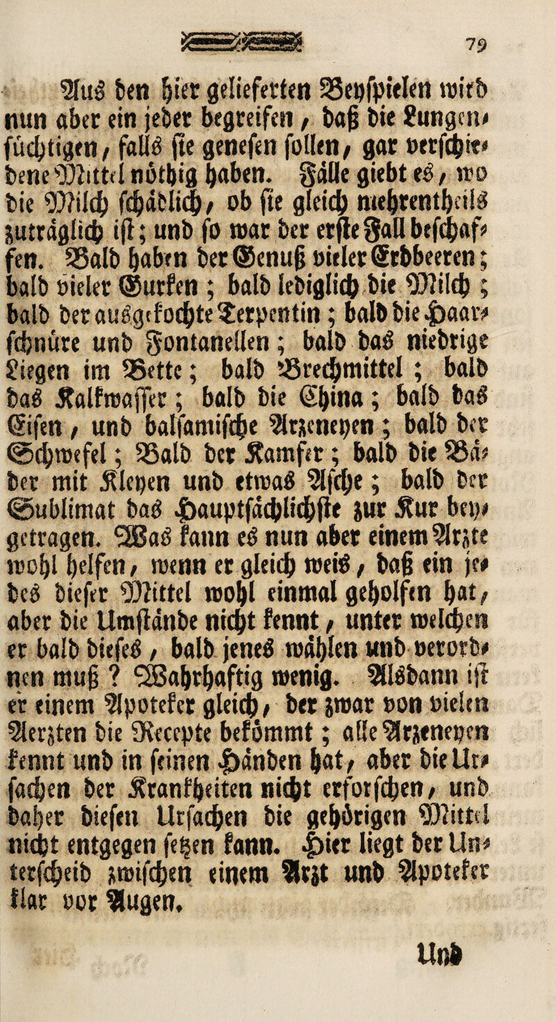 9luS ben hier gelieferten Bepfpielen wirb nun aber ein jeher begreifen, bajj tie Jungen* füdjtigen/ faüö fte genefen füllen/ gar »erfchie* bene Mittel nötbtg haben, gälte giebt e£, wo bie Wilch fdjäblith/ ob fte gleich mehrentbeils juträgltch ifi; unb fo war ber erfte gall befchaf* fen. Balb haben ber ®enujj Dielet (Stbbeeren; balb »ieler ©urfen ; balb lebiglich bie Wilch ; balb bet auägefochte Serpentin; balb bie «fraar* fefenüte unb gontanellen; balb ba^ niebtige jiegen im Bette; balb Brechmittel ; balb baö Kalfroajfec; balb bie ©)ina; balb baS ©fen / unb balfamifche 3l«eneben; balb ber (Schwefel; Balb ber Äamfer; balb bie Bä* ber mit Kletten unb etwas 3lfche; balb ber (Sublimat baS |>auptfächltchfte jur Kur bet?# getragen. 2ßaö fann eS nun aber einem $rste wohl helft«/ wenn er gleich weis / baji ein je# beS tiefer Mittel wohl einmal geholfen hat/ aber bie UmjMnbe nicht fennt, unter welchen er balb biefeS, balb jenes wählen unb »ererb* nen mujj ? ‘Wahrhaftig wenig. 50Sbann ift er einem 5lpotefer gleich/ ber iwar »on Dielen Slerjten bie SKecepte befömmt; alle $r?enepen fennt unb in feinen |)änben hat/ aber biellt# fachen ber Krankheiten nicht erfotfehen/ unb bafjer biefett llrfachen bie gehörigen Wittel nicht entgegen fetjen fann. |)itr liegt ber Un* terfdjeib jtwifchen einem $rjt unb 3lpotefcr flat oor klugen, Unb