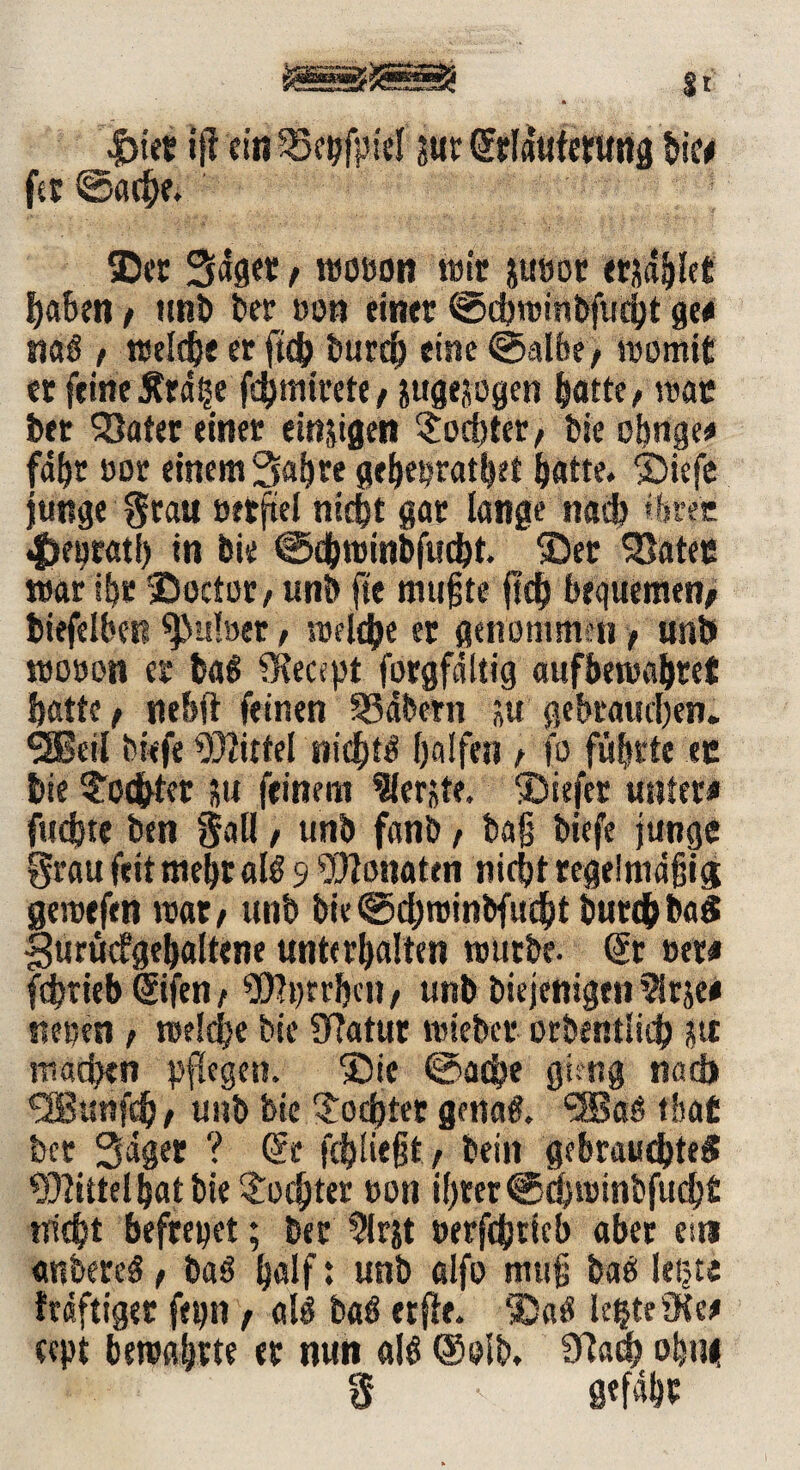 jfass»jsssas T\ - Mun i ncff St |>iet ijt ein 33epf|iel sur Srfduferung bie« fet ©acbe. Ser Säget, wo»on wir ju»or erjaget haben / ttnb ber »on einer ©chwinbfucht ge« naß / treibe er ficb burd) eine ©albe/ womit er feine Ätdge fchmirete / jugejogen hatte/ war ber SJater einer einzigen $od)ter/ bie oßnge« fahr oor einem Sah re geheprathft ^atte. Siefe junge §rau »etftel titelt gar lange nach ihrer «fKprati) in bie ©chwinbfucht. Set SSatec war ihr Socfüt/ unb fte mußte fsd? bequemen/ biefelben 9>u!»er, welche er genommen, unb wo»on er baß fKecept forgfdltig aufbewahtet batte/ nebft feinen 33äbern *u gebrauchen. SSßeii tiefe Mittel nichts halfen / fo führte ec bie Sodbter su feinem berste. Siefer unter« fud)t« ben §all, unb fonb / baß biefe junge grau feit meßt alß 9 Monaten nicht regelmäßig; gewefen war/ unb bie©chwinbfucht butdjbafi gurücfgebaltene unterhalten würbe. Sr »er« febtieb Sifen / s3)?t)rr&cn / unb biejenigen $rje« neuen t welche bie Sftatur wiebet orbentlich pi machen pflegen. 'Sie ©ad>e giftig nadi SBunfö/ unb bie Mochtet genaß. <2Baß tlsat ber Säger ? Se fchließt f teilt gebraustes Mittel hat bie Tochter »on ihrer @d)winbfuch£ nicht befreiet; ber ?irjt »erfStteb aber es» «nbereß, baß half: unb alfo muß baß legte träftiger fepn f alß baß etfie. Saß legte 9te« cept bewahrte er nun alß Selb, 9fach ohu< S ■ gefähe