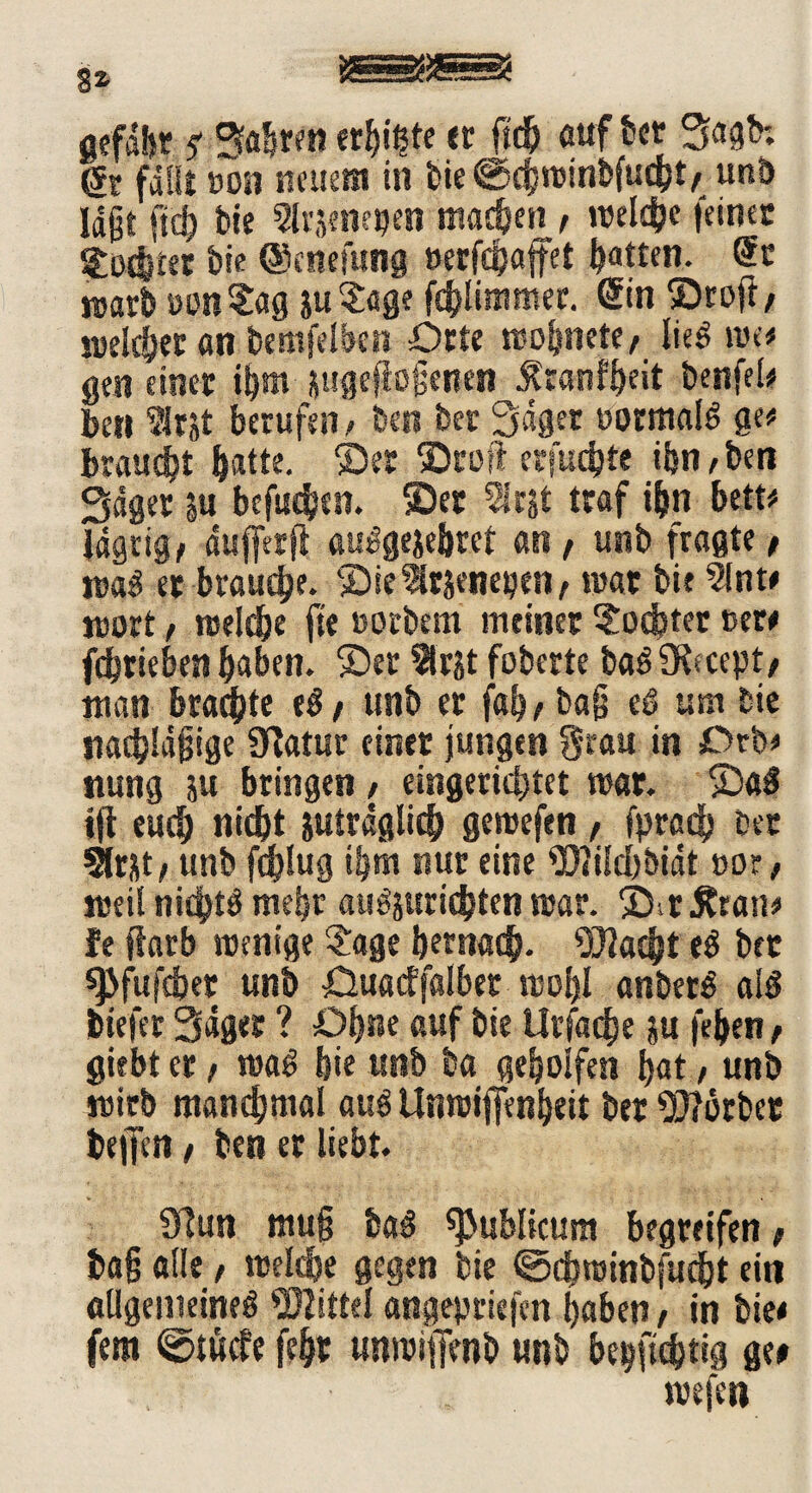 gefdljr f erbäte er ftdj auf ter Sagb; fallt »on steuern in bie©chminbfucht/ unb Id§t ftd^ bie ^rjenetjen machen , ltelche feines giftet bie ©enefung »eefefjaffet Ratten. St warb »on Sag ju?age fchlimmer. ©n ©roft, welcher an bemfelben Orte wofmete, lieg tue# gen einet ihm jugefiojjenen^ranfheit benfel# ben ?lrsl berufen > ben bet Saget normale ge* braucht batte, ©et ©roft erfuebte ibn/ben Saget |u befinden, ©et Slrjt traf ibn bett# Idgtig/ dufferft aulgejebrct an, unb fragte f m$ et brauche. ©ieSltsenepen, tuat bie 5lnt# wort, welche fie »orbern meinet Mochtet Der# febrieben haben, ©et 2lrjt foberte ba^SKecept/ man braute unb et bag eö um bie nachläjjige Statur einet jungen Stau in Orb* ttung ju bringen > eingerichtet mar. ©a£ ifi euch nicht juirdglich gewefen , fpradb bet Slrjt, unb fdjlug ihm nur eine Wiicbbidt »or, weil nidjft^ mehr auöjuricbten mar. ©itÄran* fe ffarb wenige £age hernach- ^07ac|jt e$ bet spfufebet unb öuatffalber wohl anber£ al$ biefer Säget ? Ohne auf bie Urfache $u feben, giebt et, wag bie unb ba geholfen bat, unb roitb manchmal auö Unwijfenbeit bet Worbet bellet* t ben et liebt. Sftun muß bag publicum begreifen / tag alle / welche gegen bie ©chwinbfucht eit* allgemeine^ Wittel angepriefen haben , in bie# fern ©tücfe feht unwiffenb unb berichtig ge# juejeti