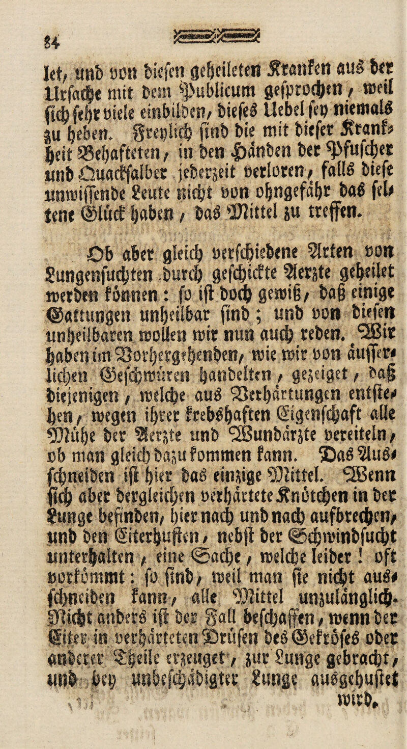 £4 let/ unb ron biefen gebcileten Äranfen aus ber Urfacfie mit »cm publicum gefptoc&en, »eil ftcb febt Biele einbilben/ biefeS Uebelfeo niemals gu beben, greulich ftnb bie mit tiefer ßtanf* beit Gehafteten / in ben |)dnben bet ^fufcbet unb öuactfalber jebetjeit Berieten / falls tiefe üntriffenbe £eute nicht Bon obngefdbt baS fete Jene ©luct haben, baS Mittel zu treffen. Ob aber gleich Berfdjiebene Wirten ron Sungenfudjten burch gefehlte ferste geheilet »erben tonnen: fo ifi boeb gemifj/ bajj einige Gattungen unheilbar ftnb; unb Bort tiefen unheilbaren trollen mit nun auch reben. J^Bir habet}tm?8or|ergfh«nbei!/ trie mir ron duffer« lieben ©efdjtmtren hattbelttn, gejeiget/ t>a§ biejenigen / trelche auS Verhärtungen entfte« ben/ tregtn ihrer frebSbaften ©igenfehaft alle «ülühe ber Merzte unb ^SBuntdrjte rereiteln / ob man gleich baju fomtnen fann. ®aS 21uS« fchneiben ifi h«r baS einige Mittel. SfBenn ^dh aber bergleichen rerhdrteteKnötchen in ber ?ungt beftnben/ hiernach unb nach aufbrec&cfy ttnb ben ©terbufien / nebfi ber «Scbminbfucbt unterhalten / eine «Sache / treibe leibet! oft »orfömtnt: fo ftnb/ »eil man fte nicht aus* fchneiben tan«/ alle Mittel unzulänglich» Dlicfjt anberS ift ber galt hefchaffen / trenn ber (fiter-in retbdrtcten©rufen beS®efrbfeS ober anberer Klette erzeuget / zur Mutige gebracht/ unb heu unbcfchdbigter Jfunge auSgebufiet tf -c