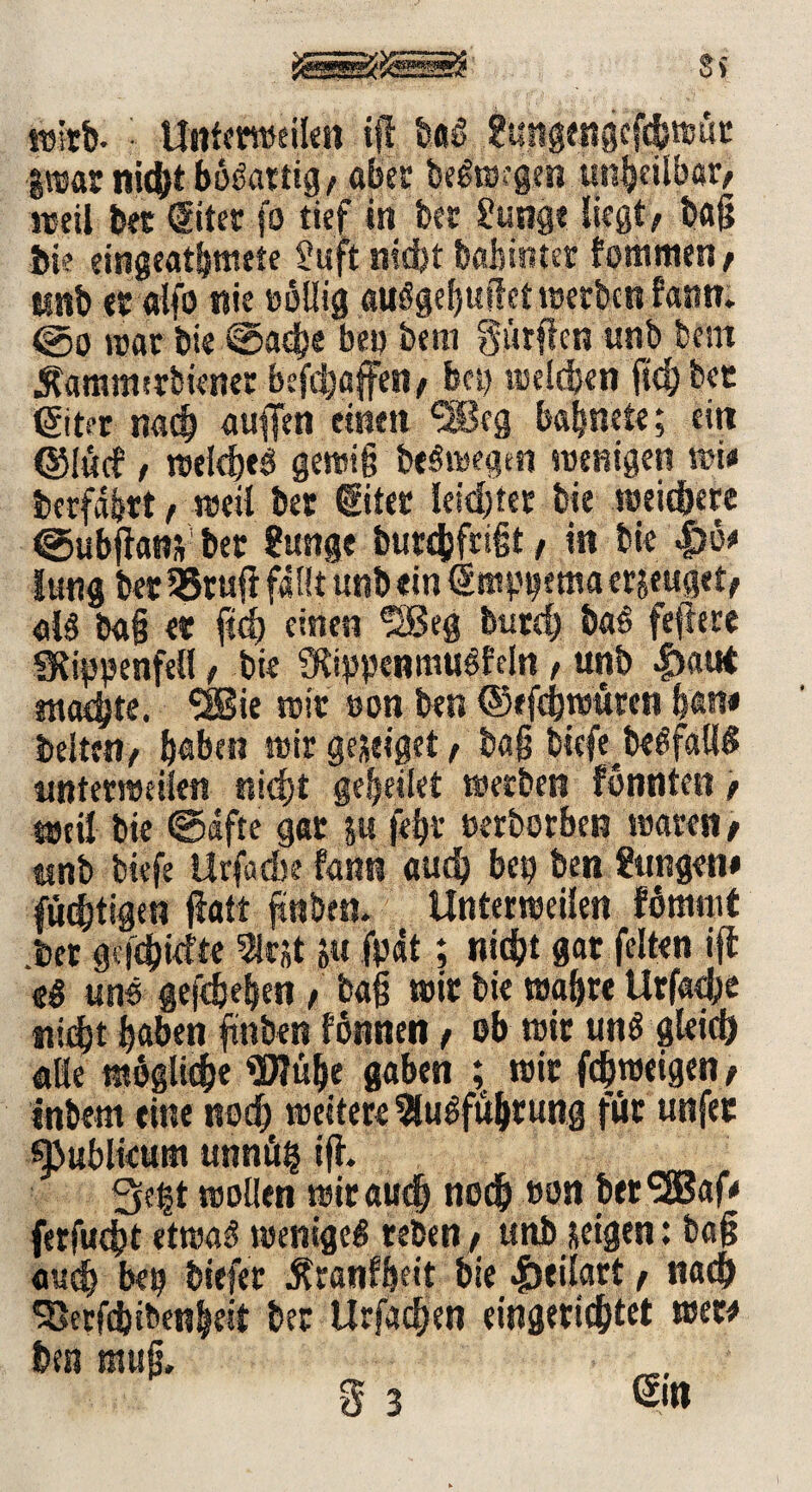 Sy wirb- • Untemeilen iß baß ?ungengcfcfewut iwar nicht bößartig/ aber beßwcgen un^cilbar^ weil tot (Siter fo tief in bet £unge liegt/ baß bie eingeathmete 2uft nidjt babinter fommen/ irnb «ralfo nie twllig außgebußetwecbcnfann. ©o war bie @ad)e be» bem gürßcn unb bcnt Äamnurbiener befchaffen/ bet) welchen fichbet ßiter nach außen einen ^Bcg babnete; ein ©l«cf, welcheß gewiß beßwegen wenigen wie berfdhtt / weil bet ©ter leichter bie weichere ©ubßans bet $unge burdfefeiit, in bie |)ö* lung tot 35tuß fallt unb «in Sm^ema erjeuget/ alß baß et fId) einen 5Beg burd) baß feftere ülippenfell / bie SRippenmußfcln , unb |)«ut machte. SBie wit »on ton ©eßbwüren han« beiten/ haben wir geseiget / baß biefe beßfallß unterweilen nicht geheilet werben fonnten / weil bie ©dfte gar |u fehr »erborben waren / unb biefe Urfadte fann auch bei) ben gungen# füchtigen galt ßnben. Unterweilen fömnit .bet geßhiefte 5if«t ju fpat; nicht gar feiten iß «ß un« geschehen / baß wit bie wahre Urfad)« nicht haben ßnben fönnen / ob wir unß gleich «Be mögliche Wü&e gaben ; wir fdjweigen / intom eine noch weitere 3lußfü&rung für unfet ^ublieunt unnüfc iß. 3e|t wollen wit auch noch »on tor^Sßaf* ferfucht etwaß wenige* teben / unb neigen: baß auch bei) tiefer Äranfßeit bie 4beilart / nach ^erfchibenbeit ber Urfachen eingerichtet wew ben muß.