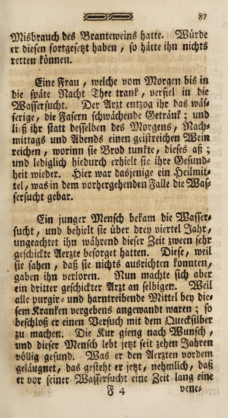 87 $)Iidbraudj bed 35ranteweind batte. ^Bürbe er biefen fortgefe^t haben / |o hatte ihn nichts retten fönnen. «> Sine grau , welche »om borgen bid trs bie fpdte SRac^t $h*e tranf / »erftel in bie SSBaffrtfucht. ©er 5l«t entjoa ihr bad wdf# ferige, bie gafetn febwdehenbe ©etrdnf; unb lirg ihr flatt befielben bed borgend, Sftach* mittagd unb Ibenbd einen geifmidjen 3Bei» teilen / worinn fte 35rob tunfte / biefed a§ ; unb lebiglich I)teburd? erhielt jle ihre ©efunb# heit wiebtr. Jpier war badjenige ein £eilmit# tel, wad in bem »orhergehenben Salle bie'-SJaf» ferfueht gebar. Sin junger $J2enf<b befam bie Gaffer# fud>t, unb behielt fte über brep üiertel Saht# ungeachtet ihn wahrenb tiefer Seit &ween febt gefehlte 9letite beforget hatten, ©iefe/ weil fte fahen , ba§ fte nichts audridjten fonnten, ' gaben ihn »erloren. ülun machte fub aber «in britter geriefter first an felbigen. Ußetl alle purgir t unb harntreibenbe Mittel bep bie# fern Äranfen »ergebend angewanbt waren ; fo befdjlt>§ er einen 93erfu<h mit bem Duecffilber |u machen, ©ie £ur gieng nach SBunfch t unb biefer SJJenfdh lebt je^t feit sehen Sahren »eilig gefunb. <2ßad er ben flersten »orbern geidugnet, bad gefleht er jegt; nehmlid)/ ba§ «r »et feiner ‘Sßajferfucbt eine Seit lang etne § 4 »ene#