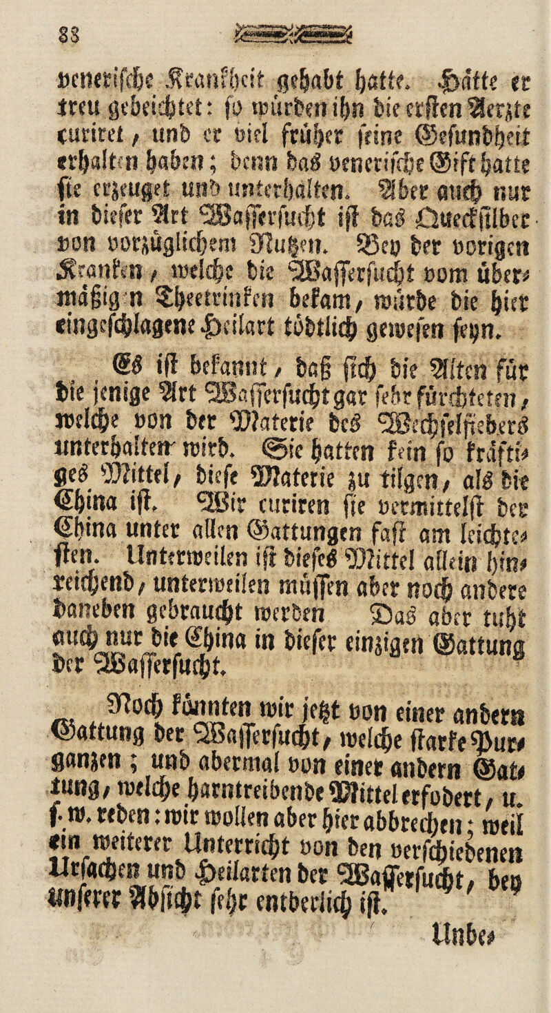 33 tjcnerifdgc tenfgcif gegabt gatte. |>dtte er treu gebeichtet: fo tpürberiit>n biecrffen^erjte curiret, unb ec Diel früher feine ©cfitntöeit erhalt«» haben; benn baö öenerifdje ®rft gatte fte eräuget unb unterhalten, Sibcr auch nur in tiefer 2lrt ‘SBajfii’fudjt iff baö 0ueef jtlbct »on oor&uglicgem 91u§en. 93e» bet »origen ■^ranfen, ttseld^e bie SSBaffcrfudjt »om über* «tägig n ^geetuinfen befam, würbe bie hier tingcfchlagtm |)cilart töbtlicb gewefen feijn. (£# ift begannt / bag geh bie %ttm für bie jenige 5lrt Äifierfudjtgar febr fürchteten / welche »on bet Watetie beö SffiethiHfeberÄ nntecbaUetr wirb. @ic gatten fein fo frdftf* fleö Wittel/ tiefe Waterie $u tilgen/ alg bie <5gina iff. nSBir curiren fte »ermittelff bec eijina unter allen Gattungen fafi am leichte*« fte». Unterwelten ift tiefe« Wittel allein gin* reitgenb/ unterweisen muffen aber noch anbere daneben gebraucht werben ©aö aber twbt $u^ucJWina»« liefet einzigen ©attung ber <2Bafferfufht. Jftoch fünnten wir je|t »on einer anbern ©attung bet ^Bafferfucgt/ weldje ffarfeÄuw ganzen t unb abetniai »on einet anbern ©ate iung/ weiche garntreibenbe Wittel erfobert / u. f. w. teben: wir wollen aber gier abbtedten * weil f» »ffowt Unterricht uon ben »ergebene» Urfachen unb 4>edarten ber ^gßaffetfuät. ben «nfmr Sfbitiht fegt entberiieh ift, ^ 9 Unbe*