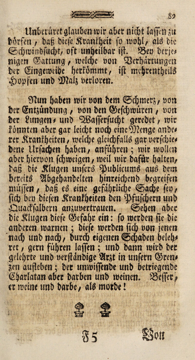 •SSsESSSsä? S? Unberüret glauben itsir aber nicht Iaffm ju borfen , ba§ biefe $ranf beit fo reobl/ al$ Cie ©d)roin&fucfK> oft unheilbar ift. 33ep betje# nigen ©attung f welche »ott Verhärtungen bec ©ngereeibe ijf me^rcntfeeiB 4>opfen unb SKais oerlortn. 9?un haben reit ooti bem ©djmetS/ »on bcr Sntjünbung/ »on ben ©efcftreüten ( »ott bet Zungen * unb <28aj|erfut|t gerebet > reit fonnten aber gar leidjt noch einc^enge anbe# m 5franfbeiten, reelle gleichfalls gar oerfcbie# bene Urfac&en haben, anfübren ; reit reollen abet ^ieroott fcbroeigeny weil reit bafät halten/ ba§ Cie Jtlugen unfern spublicttmS aus betn bereits 2Jbgebanbelten ^inreic£>cnb begreifen muffen / ba§ eS eine gefährliche ©achte fep, ftcb bcp tiefen 5?ranfbeiten ben ^fufchern unb -Duacffalbern ansuoertrauen. ©eben abet bie klugen biefe ©efabr ein: fo reerben fte Cie anberen rearnen ; biefe reerben ftcb t>on jenen ‘nach unb nach/ burdj eigenen ©dbaben beleb# ret, gern führen laflen; unb bann reirb bec gelehrte unb »erftdnbige 9lrjt in unfern ®ren# jen aufleben; bec unreifienbe unb betriegenbe ^hariatan aber batben unb reeinen. SSejfer^ er reeine unb barbe/ all ntotbe!