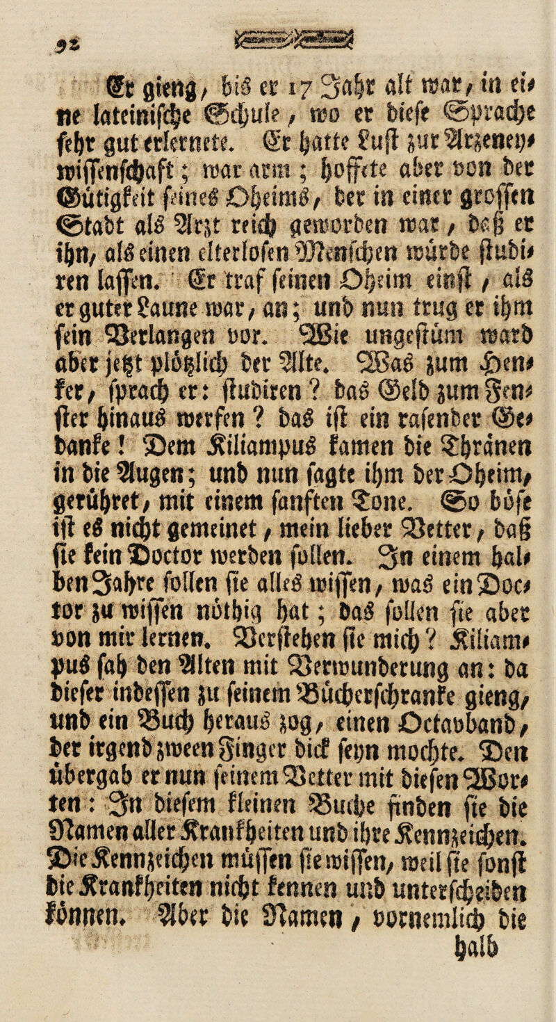 @t gieng/ hiß er 17 Safer ölt mtf in ei* tte lateinifefee ©dfeule / reo et biefe ©praefee febt gut erleinete. <£c featte Suft jur 5lr?enei(* ttriffrnfefeaft; roar aum ; feoffrte aber »on bet ©utigfeit feineg Dfeeimg / ber in einet stoffen ©tabt alg 3Ir,U triefe gestorben reat t baß et ifen, alß einen elterlofen 9D?e»ftfeen reürbe fiubt* ren laffen. ; dt traf feinen Dfeeim eist ft / als er guter Saune rear/ an; unb nun trug et ifeitt fein Verlangen tsor. SSBie ungefKsm rearb aber jeft plöijiicfe ber 5llte. ‘Sßag &um £>en* fer> fpraefe er: fiubiren ? haß (Selb jumgen* flet feinauö reerfen ? bag ifl ein rafenber ©er banfe! ©era jtüiampug famen bie $feranett in bie 2lugen; unb nun fagte ifem ber Ofeeim/ gerüferet; mit einem fanften $one. ©0 büfe ift eö niefet gemeinet / mein lieber 23ettet, baß fte fein X)octor reetben füllen. Sn einem feal* benSafere füllen fte alleä reiflfen, reag einSloc* tot ja reiffen notfeig feat; bag (ollen fte aber »on mir lernen. Sktftefeen fte miefe ? Äiliam* yug fafe ben 9llten mit Söerreunberung an: ba biefer inbejfen ju feinem ^tufeerftferanfe gieng/ unb ein 55ucfe feerauö sog, einen Octatsbanb, bet irgenbjreeen ginger bief fetjn moefete. SDen übergab er nun feinem fetter mit biefen <2Bor# ten: Stt tiefem fleinen SSucfee ftnben fte bie Sftamen aller Ärattffeeiten unb ifere 5?enn$et£feen. jDieÄennjeicfeen müiJen fte reiffen/ reciljfe fonjf bie Äranfferiten nirfet fennen unb untetfefeeibett füntren, 91ber bie tarnen, »ornemlicfe bie < fealfe